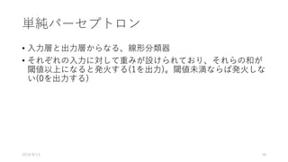 単純パーセプトロン
• ⼊⼒層と出⼒層からなる、線形分類器
• それぞれの⼊⼒に対して重みが設けられており、それらの和が
閾値以上になると発⽕する(1を出⼒)。閾値未満ならば発⽕しな
い(0を出⼒する)
2016/8/13 38
 