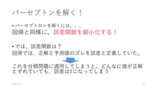 パーセプトンを解く！
• パーセプトロンを解くには、、、
回帰と同様に、誤差関数を最⼩化する！
• では、誤差関数は？
回帰では、正解と予測値のズレを誤差と定義していた。
これを分類問題に適⽤してしまうと、どんなに値が正解
とずれていても、誤差は1になってしまう
2016/8/13 42
 