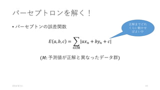 パーセプトロンを解く！
• パーセプトンの誤差関数
𝐸 𝑎, 𝑏, 𝑐 = . 𝑎𝑥0 + 𝑏𝑦0 + 𝑐
0∈K
(𝑀: 予測値が正解と異なったデータ群)
2016/8/13 43
正解までどれ
くらい動かせ
ばよいか
 