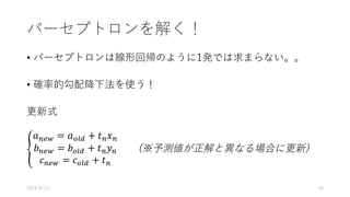 パーセプトロンを解く！
• パーセプトロンは線形回帰のように1発では求まらない。。
• 確率的勾配降下法を使う！
更新式
P
𝑎0QR = 𝑎STU + 𝑡0 𝑥0
𝑏0QR = 𝑏STU + 𝑡0 𝑦0
𝑐0QR = 𝑐STU + 𝑡0
(※予測値が正解と異なる場合に更新)
2016/8/13 44
 