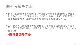線形分類モデル
• クラスに所属するか否かという2値で分類する(教師なしで⾔う
ところのハードクラスタリング的なもの)と、0.001だけ正例に
含まれたがために正解のような微妙なものが出てくる。
• 各クラスへの所属確率が分かれば、その値を信頼度として使う
ことができる(教師なしで⾔うところのソフトクラスタリング的
なもの)
⇒線形分類モデル
2016/8/13 47
 