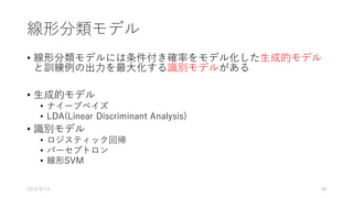 線形分類モデル
• 線形分類モデルには条件付き確率をモデル化した⽣成的モデル
と訓練例の出⼒を最⼤化する識別モデルがある
• ⽣成的モデル
• ナイーブベイズ
• LDA(Linear Discriminant Analysis)
• 識別モデル
• ロジスティック回帰
• パーセプトロン
• 線形SVM
2016/8/13 48
 