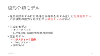 線形分類モデル
• 線形分類モデルには条件付き確率をモデル化した⽣成的モデル
と訓練例の出⼒を最⼤化する識別モデルがある
• ⽣成的モデル
• ナイーブベイズ
• LDA(Linear Discriminant Analysis)
• 識別モデル
• ロジスティック回帰
• パーセプトロン
• 線形SVM
2016/8/13 49
 