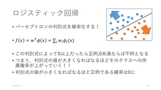 ロジスティック回帰
• パーセプトロンの判別式を確率化する！
• 𝑓 𝑥 = 𝑤V
𝜙 𝑥 = ∑ 𝑤/ 𝜙/(𝑥)/
• この判別式によって0以上だったら正例,0未満ならば不例となる
• つまり、判別式の値が⼤きくなればなるほどそのクラスへの所
属確率が上がっていく！！
• 判別式の値が⼩さくなればなるほど正例である確率は0に
2016/8/13 50
 