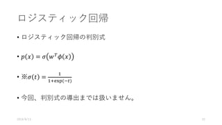 ロジスティック回帰
• ロジスティック回帰の判別式
• 𝑝 𝑥 = 𝜎 𝑤V
𝜙 𝑥
• ※𝜎 𝑡 =
&
&Z[]	(+^)
• 今回、判別式の導出までは扱いません。
2016/8/13 52
 