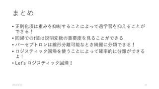 まとめ
• 正則化項は重みを抑制することによって過学習を抑えることが
できる！
• 回帰でのt値は説明変数の重要度を⾒ることができる
• パーセプトロンは線形分離可能なとき綺麗に分類できる！
• ロジスティック回帰を使うことによって確率的に分類ができる
よ！
• Letʼs ロジスティック回帰！
2016/8/13 53
 