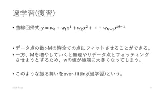 過学習(復習)
• 曲線回帰式:𝑦 = 𝑤$ + 𝑤& 𝑥&
+ 𝑤( 𝑥(
+ ⋯ + 𝑤*+& 𝑥*+&
• データ点の数>Mの時全ての点にフィットさせることができる。
• ⼀⽅、Mを増やしていくと無理やりデータ点とフィッティング
させようとするため、wの値が極端に⼤きくなってしまう。
• このような振る舞いをover-fitting(過学習)という。
2016/8/13 6
 