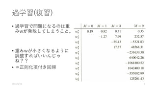 過学習(復習)
• 過学習で問題になるのは重
みwが発散してしまうこと。
• 重みwが⼩さくなるように
調整すればいいんじゃ
ね？？
• ⇒正則化項付き回帰
2016/8/13 9
 