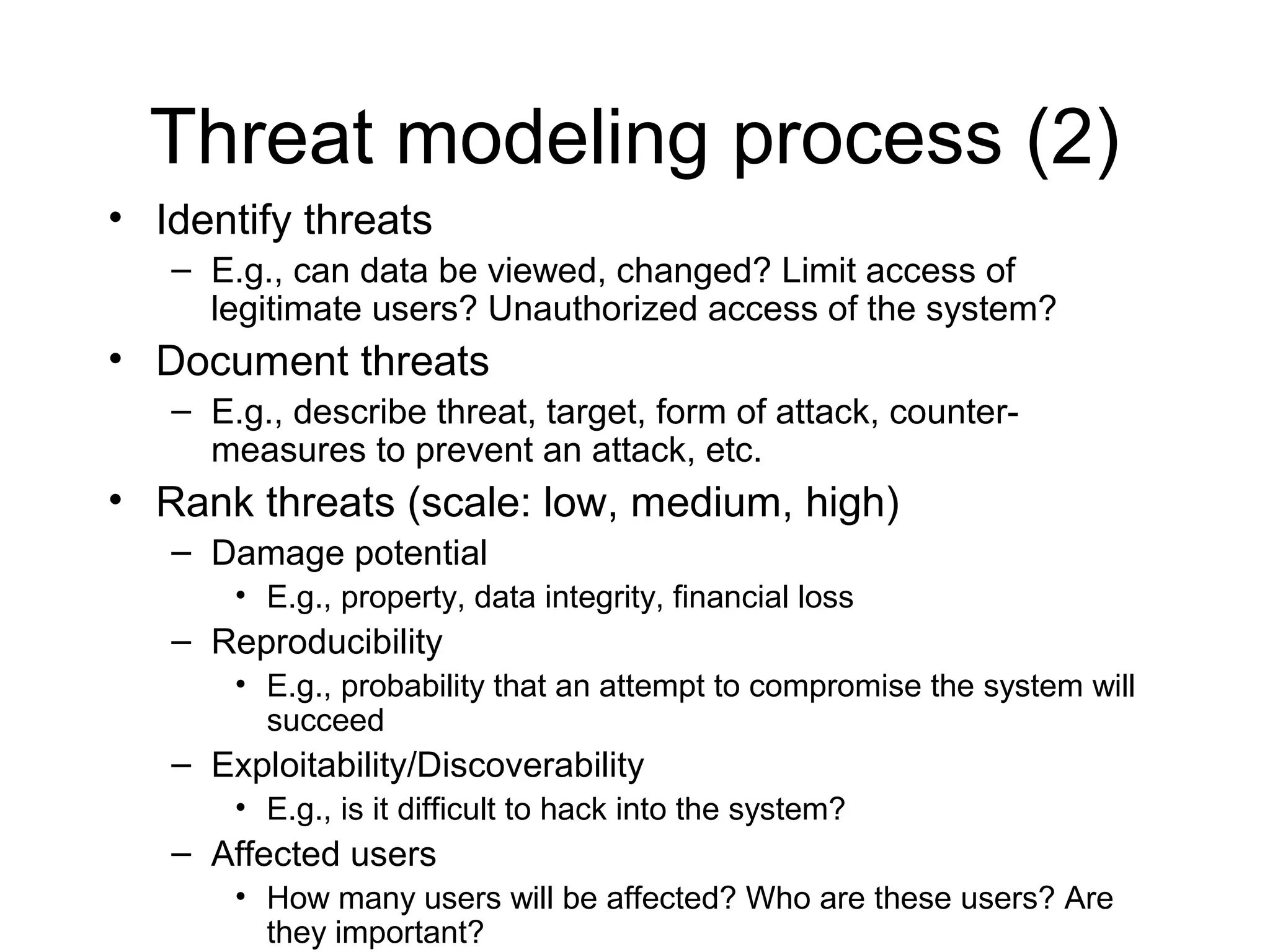 Threat modeling process (2)
• Identify threats
   – E.g., can data be viewed, changed? Limit access of
     legitimate users? Unauthorized access of the system?
• Document threats
   – E.g., describe threat, target, form of attack, counter-
     measures to prevent an attack, etc.
• Rank threats (scale: low, medium, high)
   – Damage potential
       • E.g., property, data integrity, financial loss
   – Reproducibility
       • E.g., probability that an attempt to compromise the system will
         succeed
   – Exploitability/Discoverability
       • E.g., is it difficult to hack into the system?
   – Affected users
       • How many users will be affected? Who are these users? Are
         they important?
 
