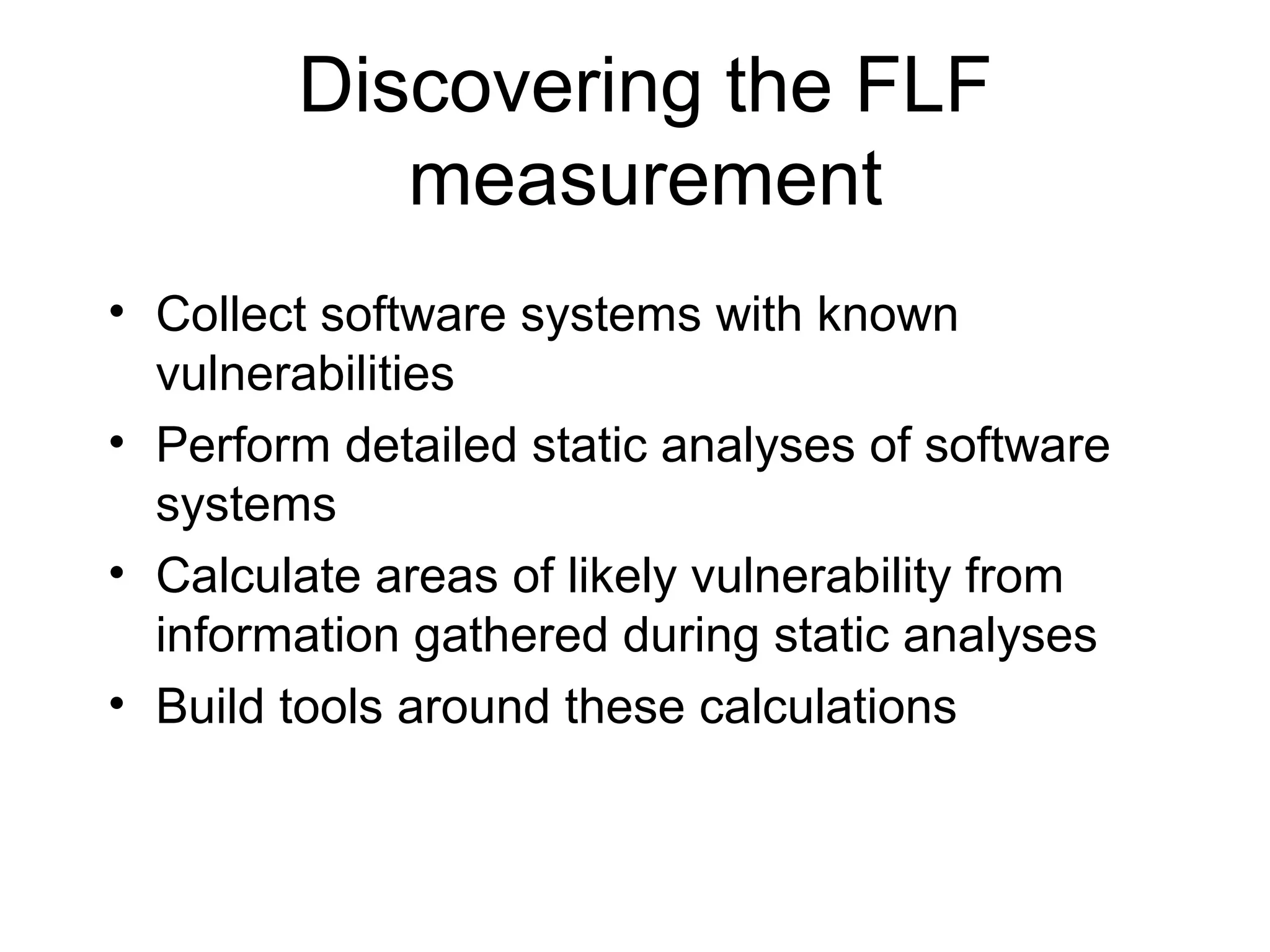 Discovering the FLF
           measurement
• Collect software systems with known
  vulnerabilities
• Perform detailed static analyses of software
  systems
• Calculate areas of likely vulnerability from
  information gathered during static analyses
• Build tools around these calculations
 