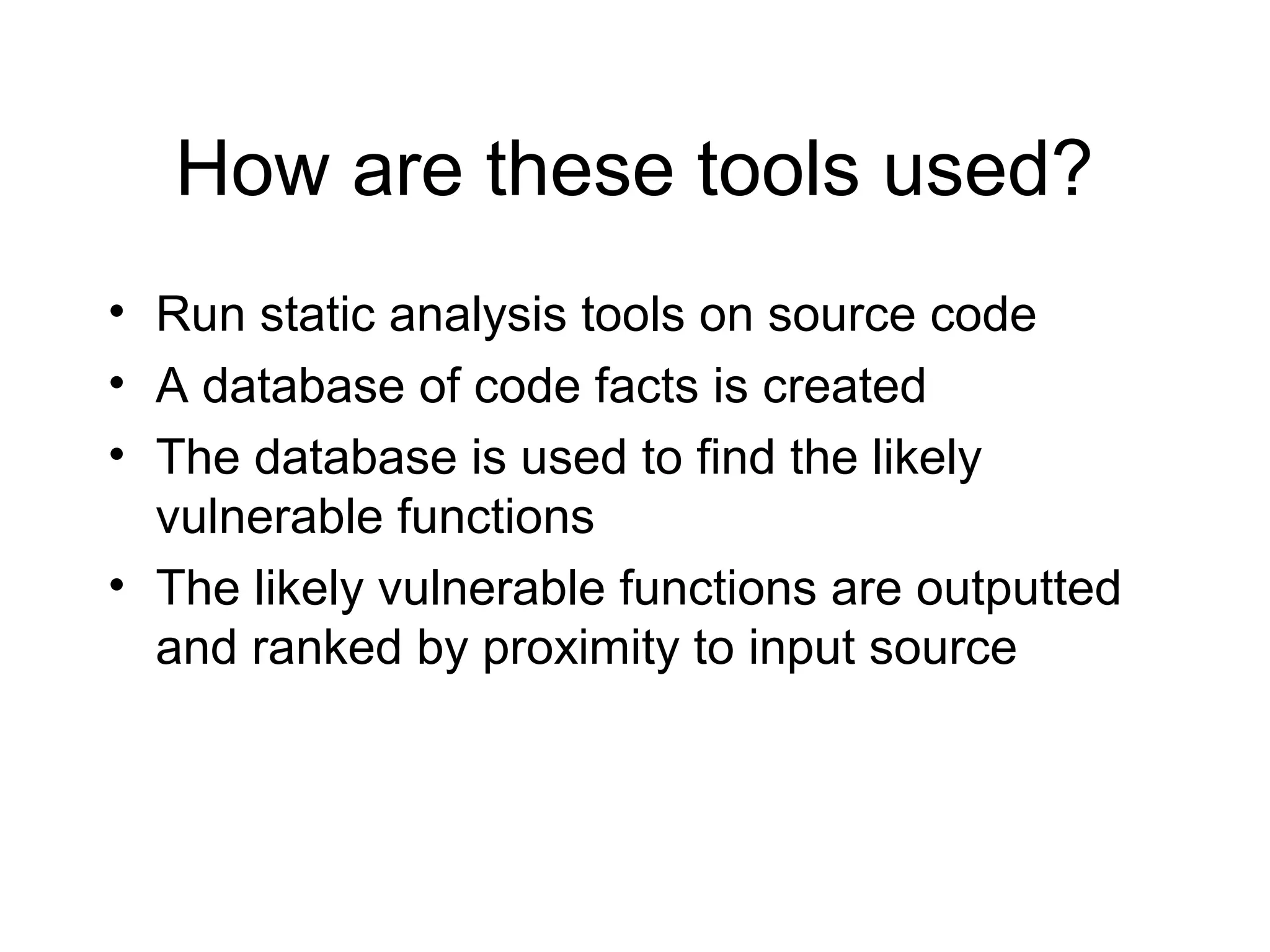 How are these tools used?
• Run static analysis tools on source code
• A database of code facts is created
• The database is used to find the likely
  vulnerable functions
• The likely vulnerable functions are outputted
  and ranked by proximity to input source
 