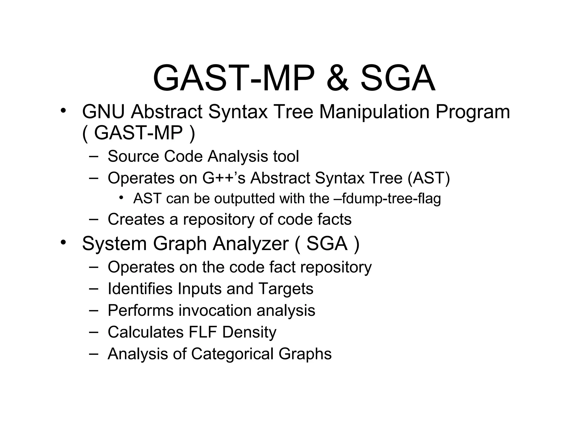 GAST-MP & SGA
• GNU Abstract Syntax Tree Manipulation Program
  ( GAST-MP )
   – Source Code Analysis tool
   – Operates on G++’s Abstract Syntax Tree (AST)
        • AST can be outputted with the –fdump-tree-flag
   – Creates a repository of code facts
• System Graph Analyzer ( SGA )
   –   Operates on the code fact repository
   –   Identifies Inputs and Targets
   –   Performs invocation analysis
   –   Calculates FLF Density
   –   Analysis of Categorical Graphs
 