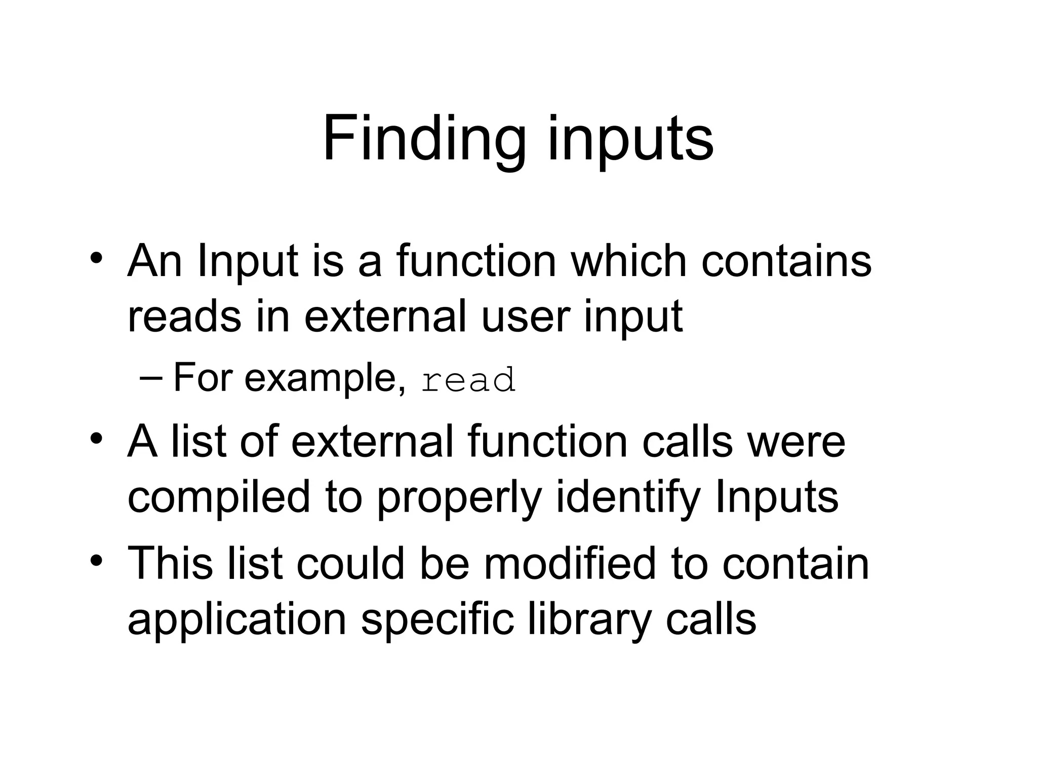 Finding inputs
• An Input is a function which contains
  reads in external user input
  – For example, read
• A list of external function calls were
  compiled to properly identify Inputs
• This list could be modified to contain
  application specific library calls
 