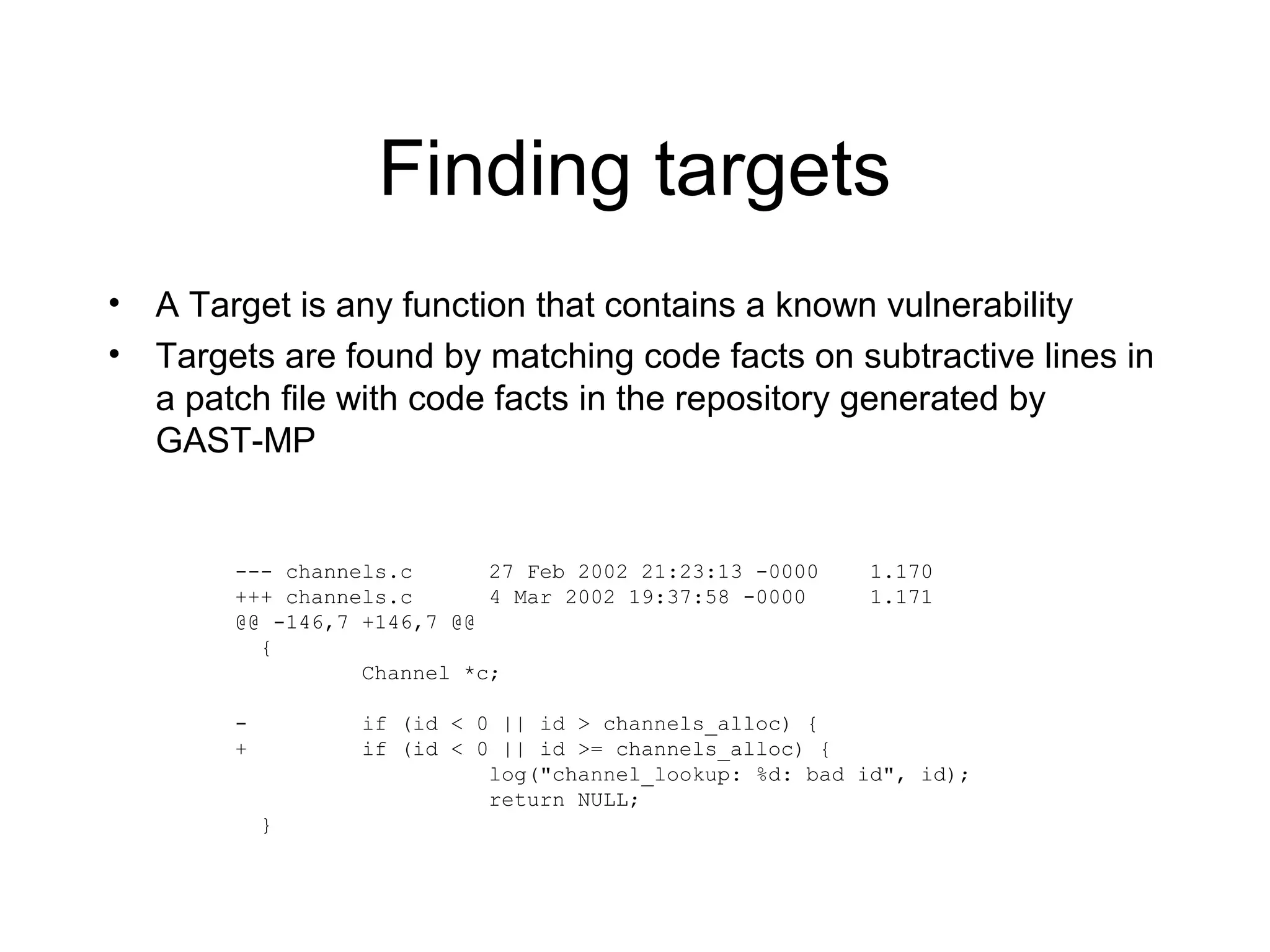 Finding targets
•   A Target is any function that contains a known vulnerability
•   Targets are found by matching code facts on subtractive lines in
    a patch file with code facts in the repository generated by
    GAST-MP


         --- channels.c      27 Feb 2002 21:23:13 -0000    1.170
         +++ channels.c      4 Mar 2002 19:37:58 -0000     1.171
         @@ -146,7 +146,7 @@
           {
                   Channel *c;

         -         if (id < 0 || id > channels_alloc) {
         +         if (id < 0 || id >= channels_alloc) {
                             log("channel_lookup: %d: bad id", id);
                             return NULL;
             }
 
