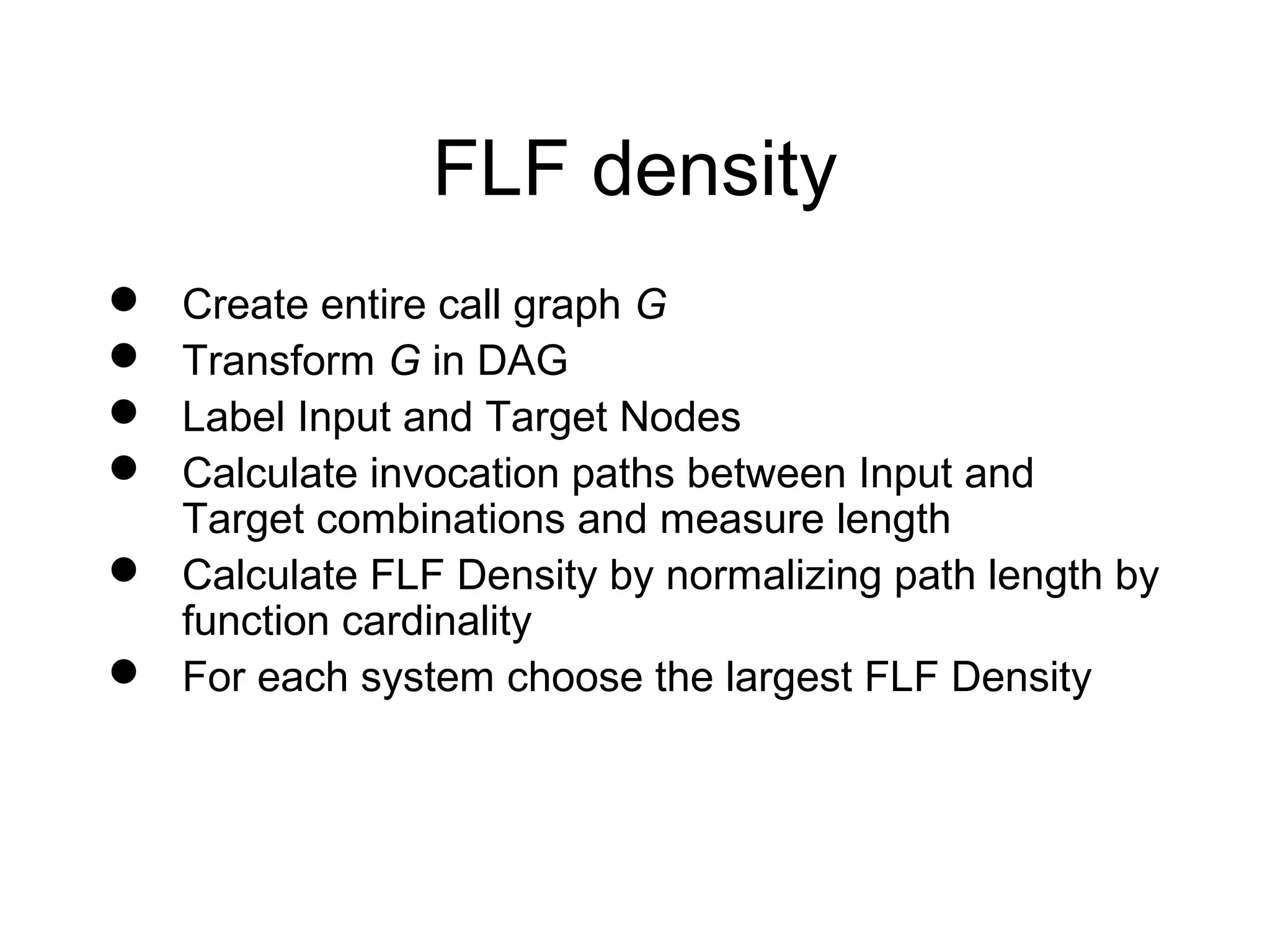 FLF density
 Create entire call graph G
 Transform G in DAG
 Label Input and Target Nodes
 Calculate invocation paths between Input and
  Target combinations and measure length
 Calculate FLF Density by normalizing path length by
  function cardinality
 For each system choose the largest FLF Density
 