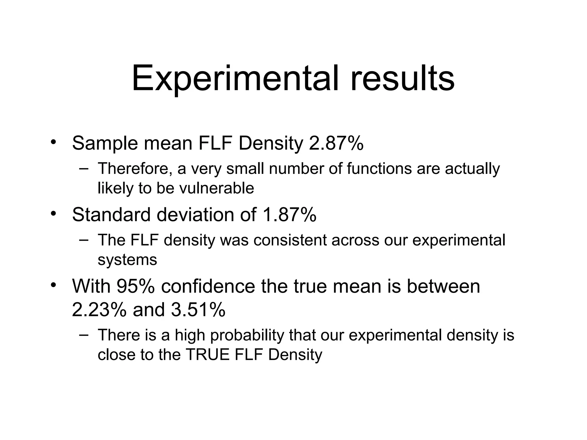 Experimental results
• Sample mean FLF Density 2.87%
   – Therefore, a very small number of functions are actually
     likely to be vulnerable
• Standard deviation of 1.87%
   – The FLF density was consistent across our experimental
     systems
• With 95% confidence the true mean is between
  2.23% and 3.51%
   – There is a high probability that our experimental density is
     close to the TRUE FLF Density
 