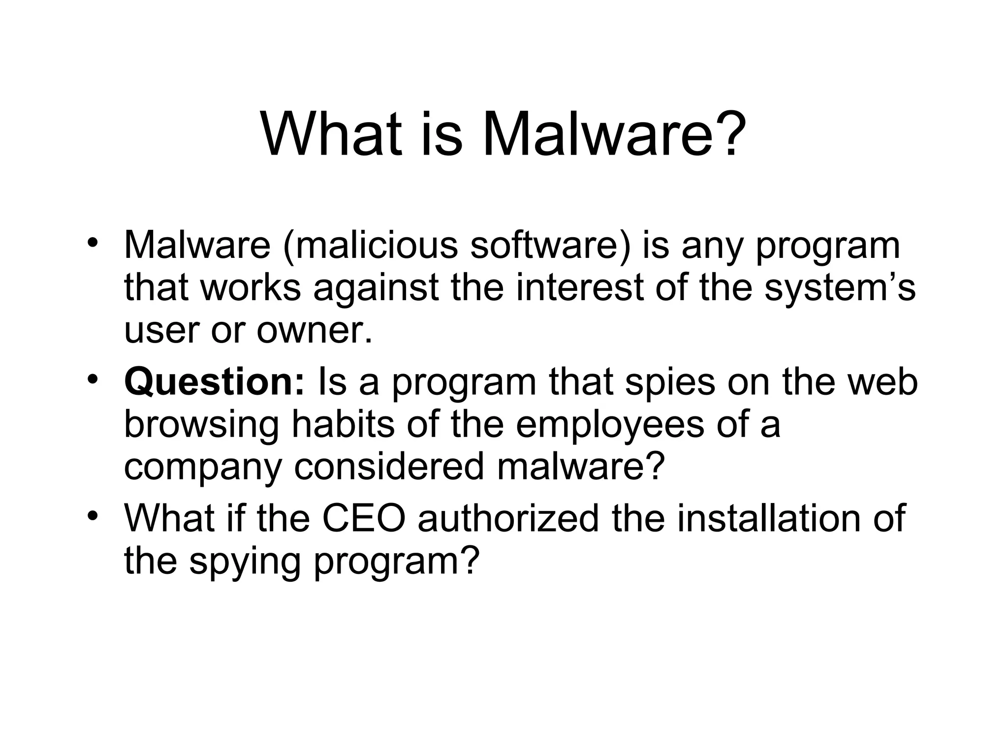 What is Malware?
• Malware (malicious software) is any program
  that works against the interest of the system’s
  user or owner.
• Question: Is a program that spies on the web
  browsing habits of the employees of a
  company considered malware?
• What if the CEO authorized the installation of
  the spying program?
 