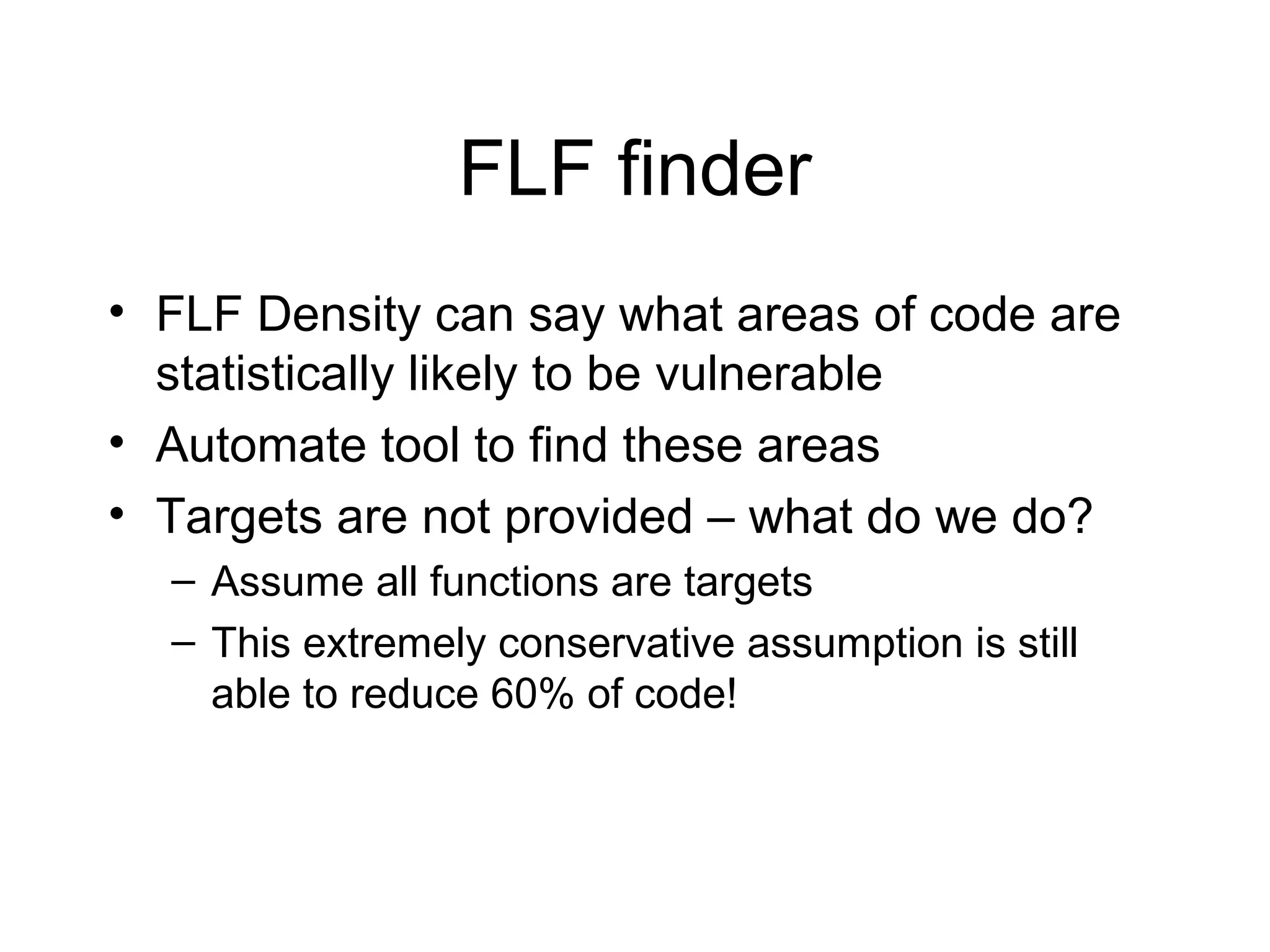 FLF finder
• FLF Density can say what areas of code are
  statistically likely to be vulnerable
• Automate tool to find these areas
• Targets are not provided – what do we do?
  – Assume all functions are targets
  – This extremely conservative assumption is still
    able to reduce 60% of code!
 