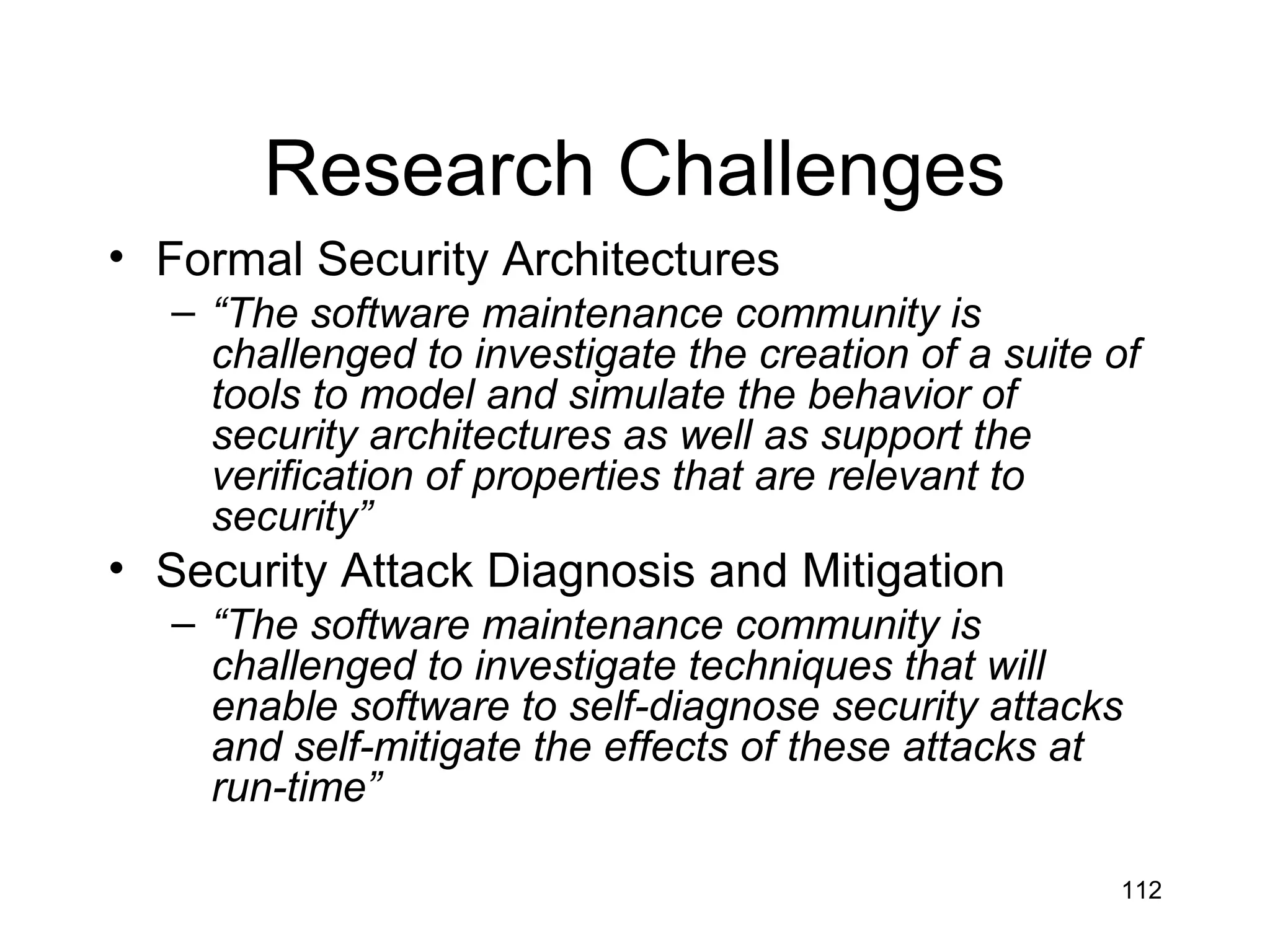 Research Challenges
• Formal Security Architectures
  – “The software maintenance community is
    challenged to investigate the creation of a suite of
    tools to model and simulate the behavior of
    security architectures as well as support the
    verification of properties that are relevant to
    security”
• Security Attack Diagnosis and Mitigation
  – “The software maintenance community is
    challenged to investigate techniques that will
    enable software to self-diagnose security attacks
    and self-mitigate the effects of these attacks at
    run-time”

                                                      112
 