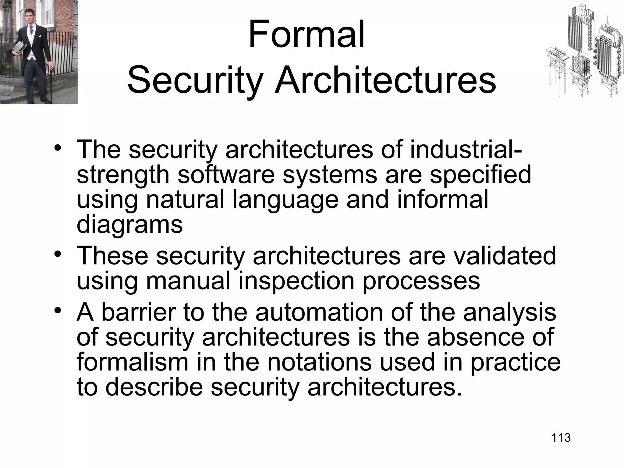 Formal
      Security Architectures
• The security architectures of industrial-
  strength software systems are specified
  using natural language and informal
  diagrams
• These security architectures are validated
  using manual inspection processes
• A barrier to the automation of the analysis
  of security architectures is the absence of
  formalism in the notations used in practice
  to describe security architectures.
                                            113
 