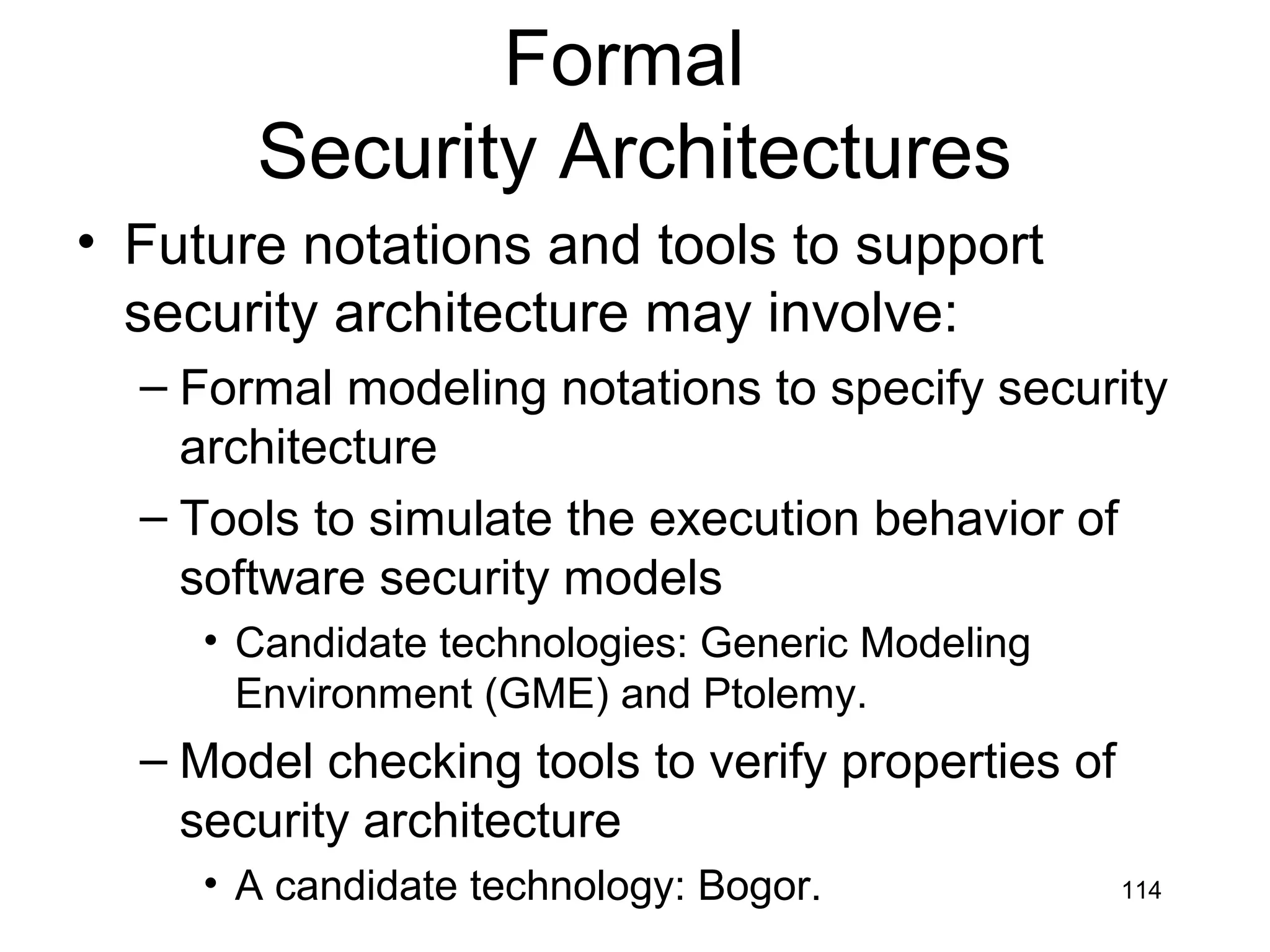 Formal
       Security Architectures
• Future notations and tools to support
  security architecture may involve:
  – Formal modeling notations to specify security
    architecture
  – Tools to simulate the execution behavior of
    software security models
     • Candidate technologies: Generic Modeling
       Environment (GME) and Ptolemy.
  – Model checking tools to verify properties of
    security architecture
     • A candidate technology: Bogor.              114
 