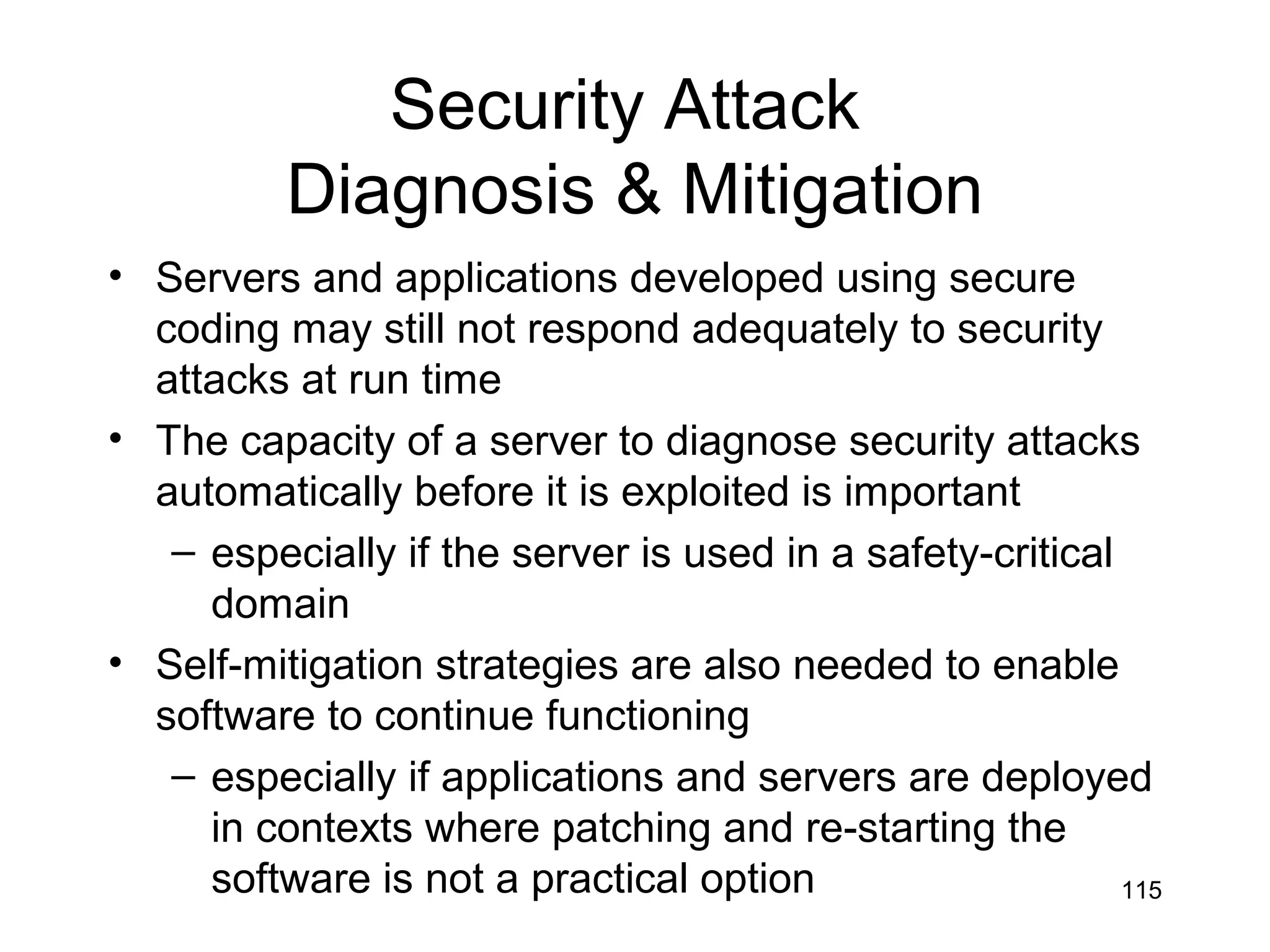 Security Attack
          Diagnosis & Mitigation
• Servers and applications developed using secure
  coding may still not respond adequately to security
  attacks at run time
• The capacity of a server to diagnose security attacks
  automatically before it is exploited is important
   – especially if the server is used in a safety-critical
     domain
• Self-mitigation strategies are also needed to enable
  software to continue functioning
   – especially if applications and servers are deployed
     in contexts where patching and re-starting the
     software is not a practical option                    115
 