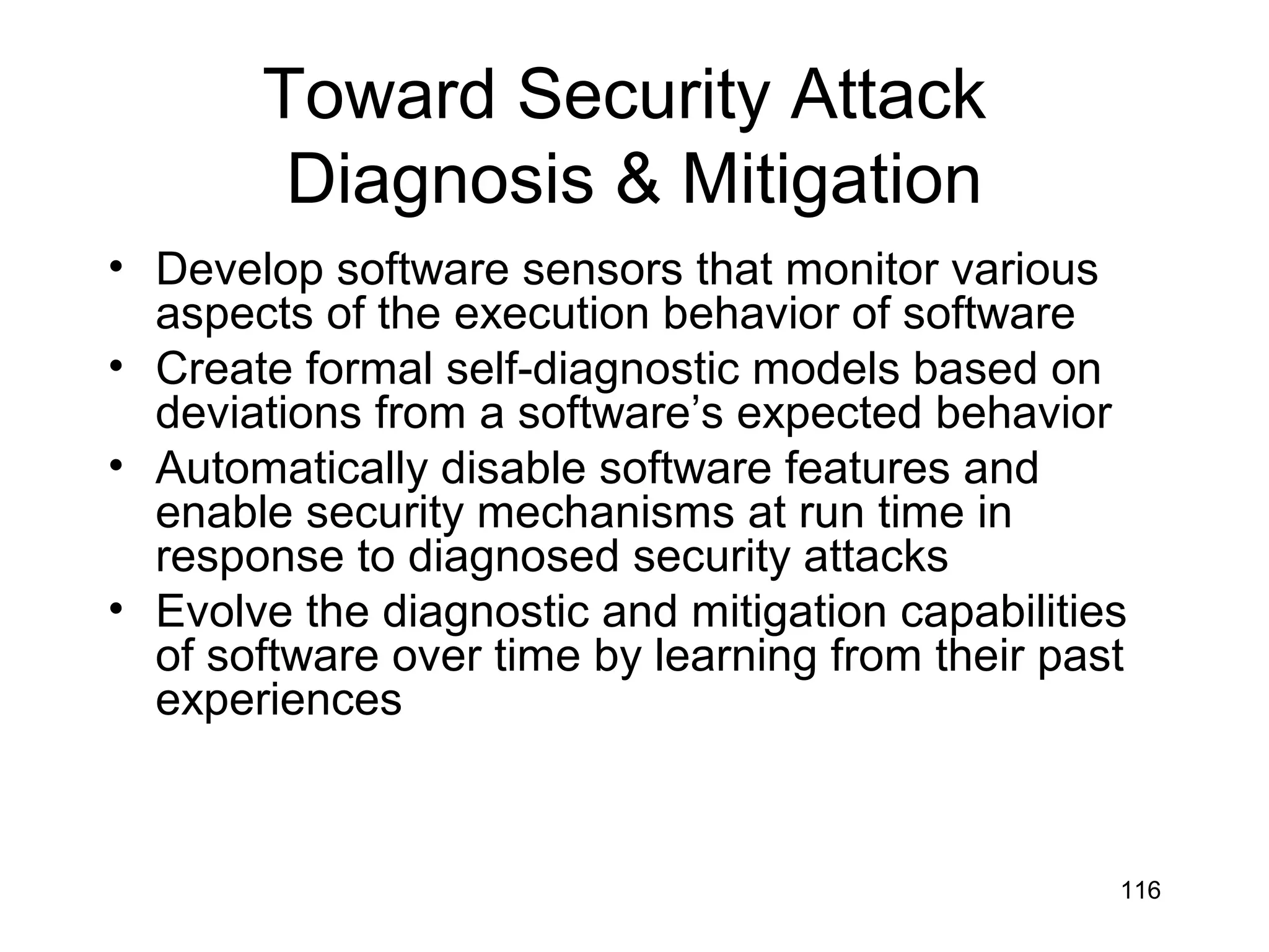 Toward Security Attack
        Diagnosis & Mitigation
• Develop software sensors that monitor various
  aspects of the execution behavior of software
• Create formal self-diagnostic models based on
  deviations from a software’s expected behavior
• Automatically disable software features and
  enable security mechanisms at run time in
  response to diagnosed security attacks
• Evolve the diagnostic and mitigation capabilities
  of software over time by learning from their past
  experiences



                                                  116
 