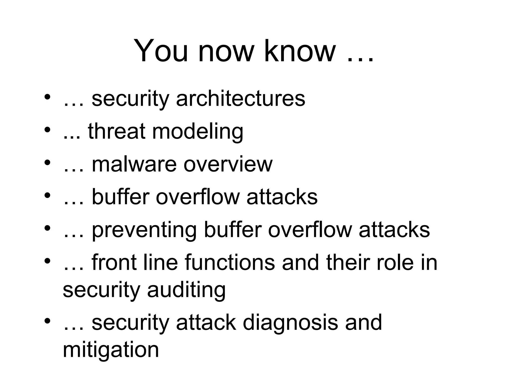 You now know …
• … security architectures
• ... threat modeling
• … malware overview
• … buffer overflow attacks
• … preventing buffer overflow attacks
• … front line functions and their role in
  security auditing
• … security attack diagnosis and
  mitigation
 