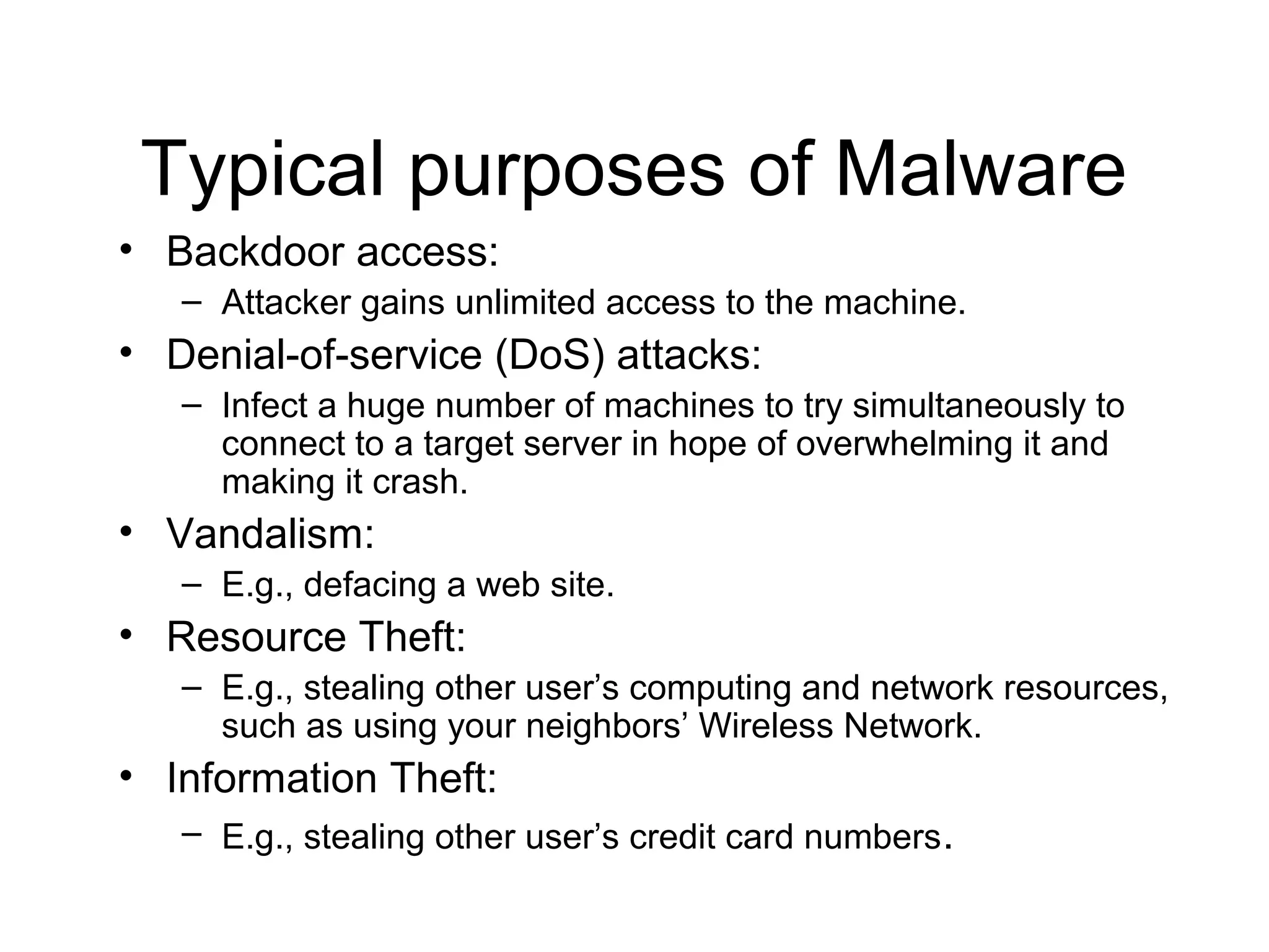 Typical purposes of Malware
• Backdoor access:
   – Attacker gains unlimited access to the machine.
• Denial-of-service (DoS) attacks:
   – Infect a huge number of machines to try simultaneously to
     connect to a target server in hope of overwhelming it and
     making it crash.
• Vandalism:
   – E.g., defacing a web site.
• Resource Theft:
   – E.g., stealing other user’s computing and network resources,
     such as using your neighbors’ Wireless Network.
• Information Theft:
   – E.g., stealing other user’s credit card numbers.
 