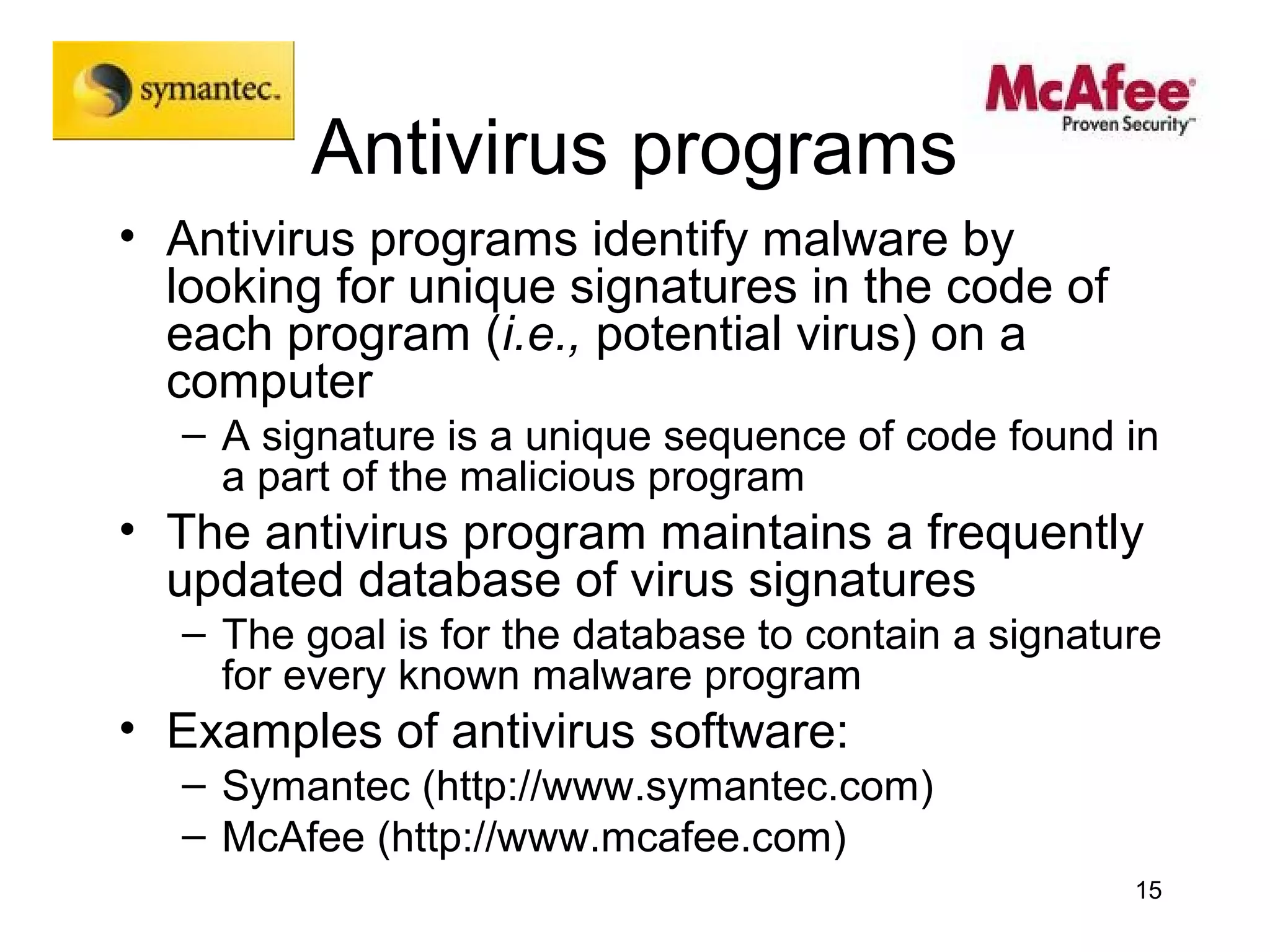 Antivirus programs
• Antivirus programs identify malware by
  looking for unique signatures in the code of
  each program (i.e., potential virus) on a
  computer
  – A signature is a unique sequence of code found in
    a part of the malicious program
• The antivirus program maintains a frequently
  updated database of virus signatures
  – The goal is for the database to contain a signature
    for every known malware program
• Examples of antivirus software:
  – Symantec (http://www.symantec.com)
  – McAfee (http://www.mcafee.com)
                                                     15
 