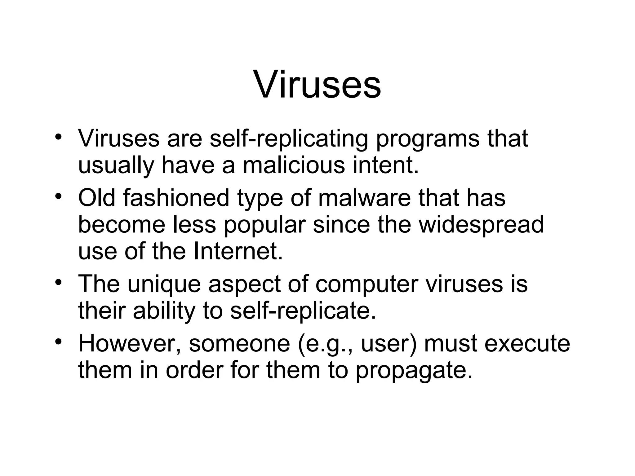 Viruses
• Viruses are self-replicating programs that
  usually have a malicious intent.
• Old fashioned type of malware that has
  become less popular since the widespread
  use of the Internet.
• The unique aspect of computer viruses is
  their ability to self-replicate.
• However, someone (e.g., user) must execute
  them in order for them to propagate.
 