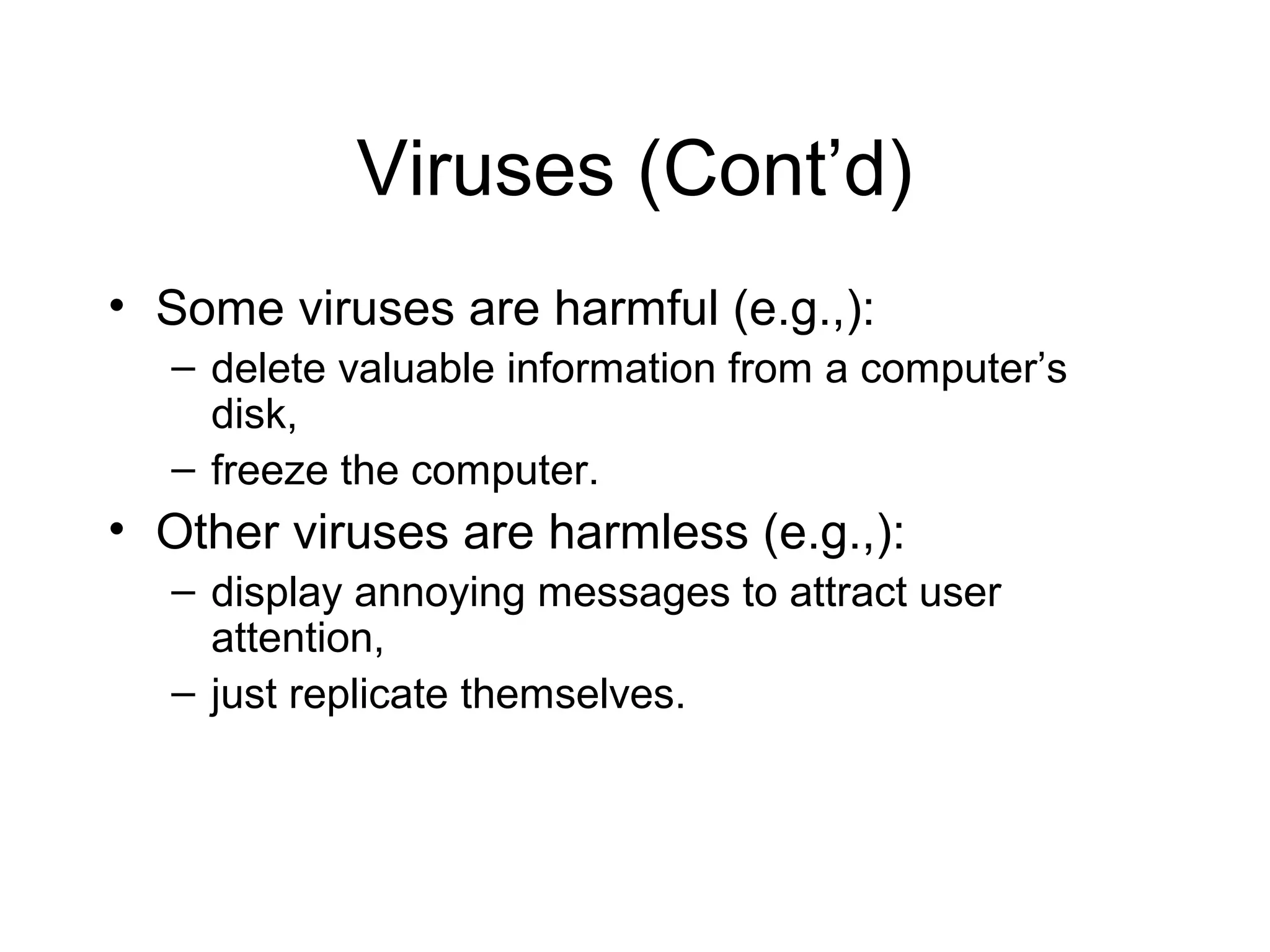 Viruses (Cont’d)
• Some viruses are harmful (e.g.,):
  – delete valuable information from a computer’s
    disk,
  – freeze the computer.
• Other viruses are harmless (e.g.,):
  – display annoying messages to attract user
    attention,
  – just replicate themselves.
 