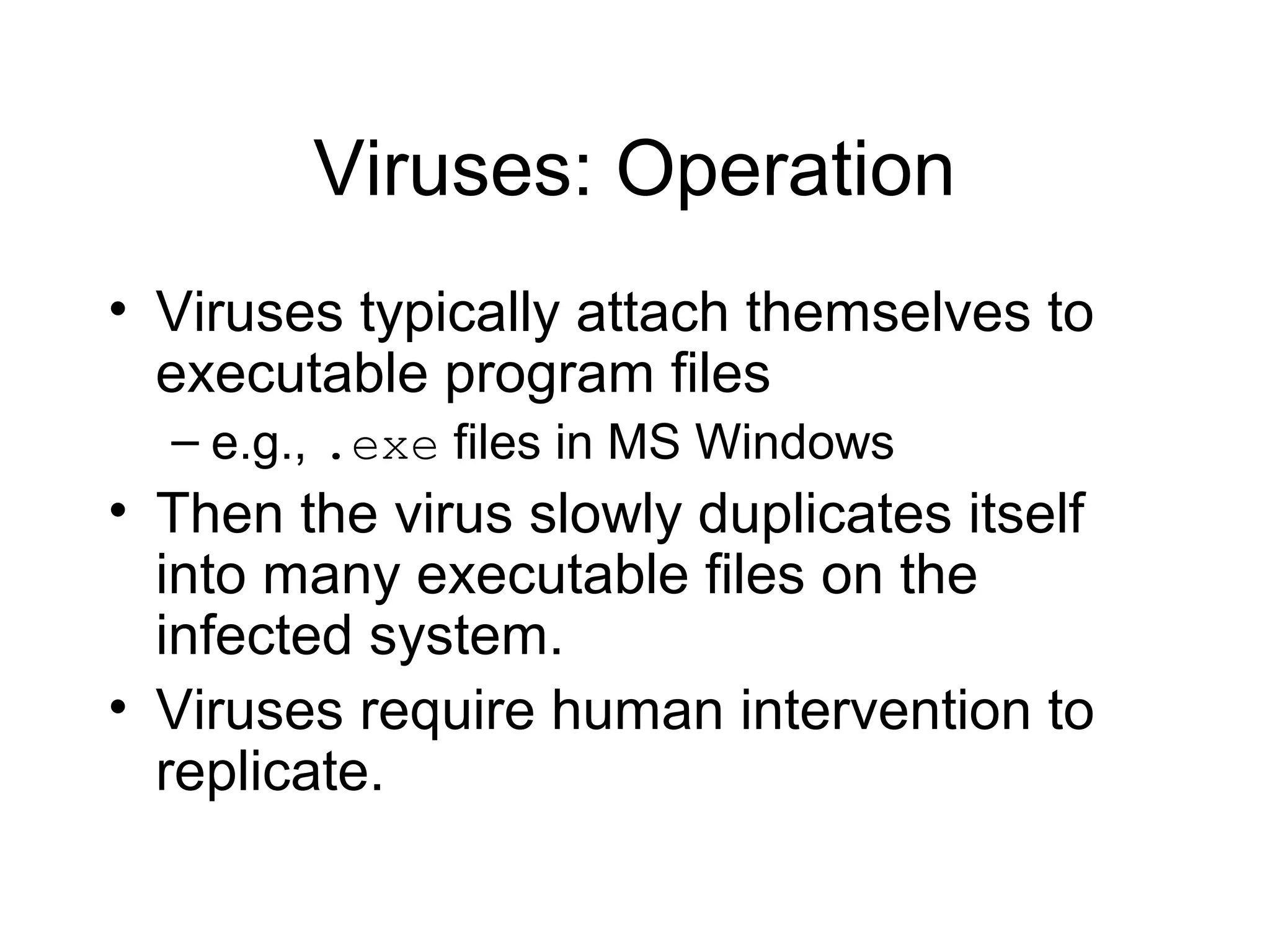 Viruses: Operation
• Viruses typically attach themselves to
  executable program files
  – e.g., .exe files in MS Windows
• Then the virus slowly duplicates itself
  into many executable files on the
  infected system.
• Viruses require human intervention to
  replicate.
 