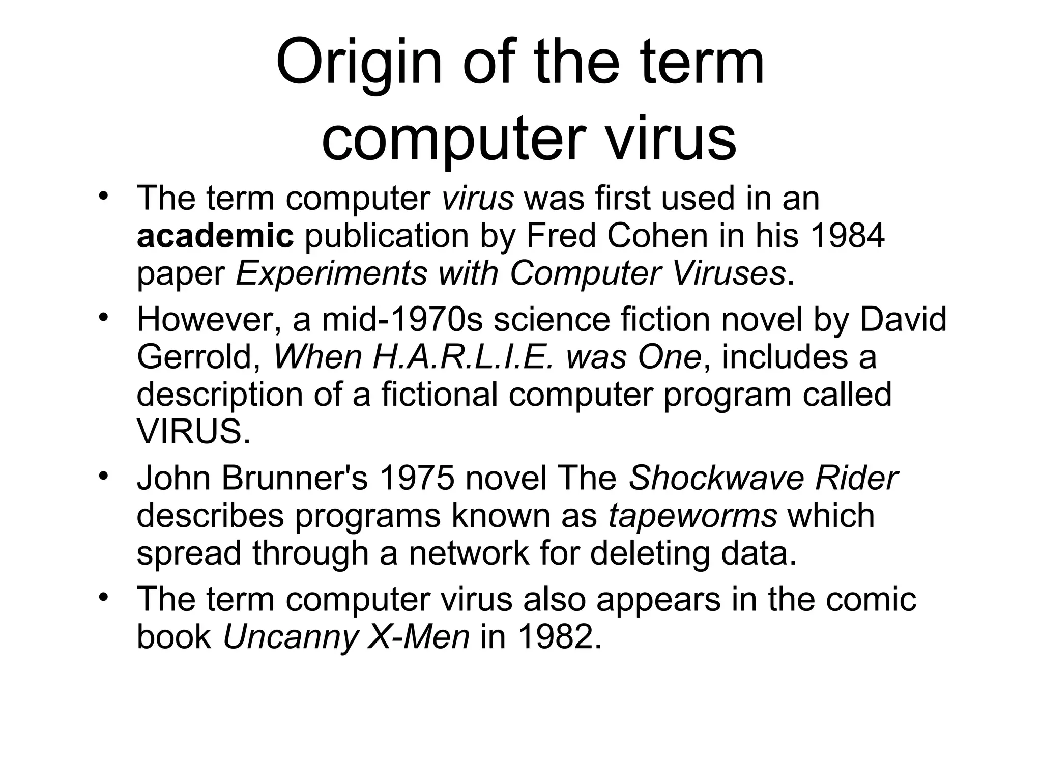 Origin of the term
            computer virus
• The term computer virus was first used in an
  academic publication by Fred Cohen in his 1984
  paper Experiments with Computer Viruses.
• However, a mid-1970s science fiction novel by David
  Gerrold, When H.A.R.L.I.E. was One, includes a
  description of a fictional computer program called
  VIRUS.
• John Brunner's 1975 novel The Shockwave Rider
  describes programs known as tapeworms which
  spread through a network for deleting data.
• The term computer virus also appears in the comic
  book Uncanny X-Men in 1982.
 