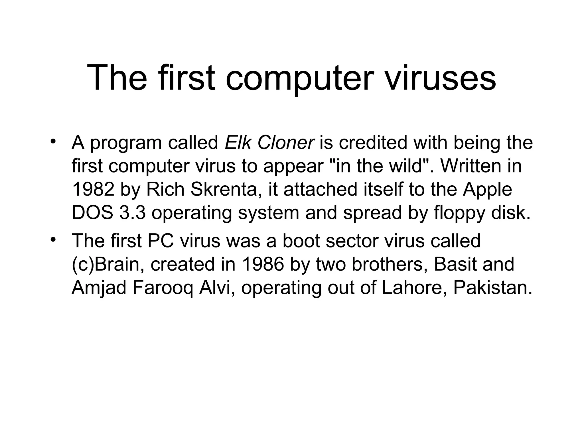 The first computer viruses
• A program called Elk Cloner is credited with being the
  first computer virus to appear "in the wild". Written in
  1982 by Rich Skrenta, it attached itself to the Apple
  DOS 3.3 operating system and spread by floppy disk.
• The first PC virus was a boot sector virus called
  (c)Brain, created in 1986 by two brothers, Basit and
  Amjad Farooq Alvi, operating out of Lahore, Pakistan.
 