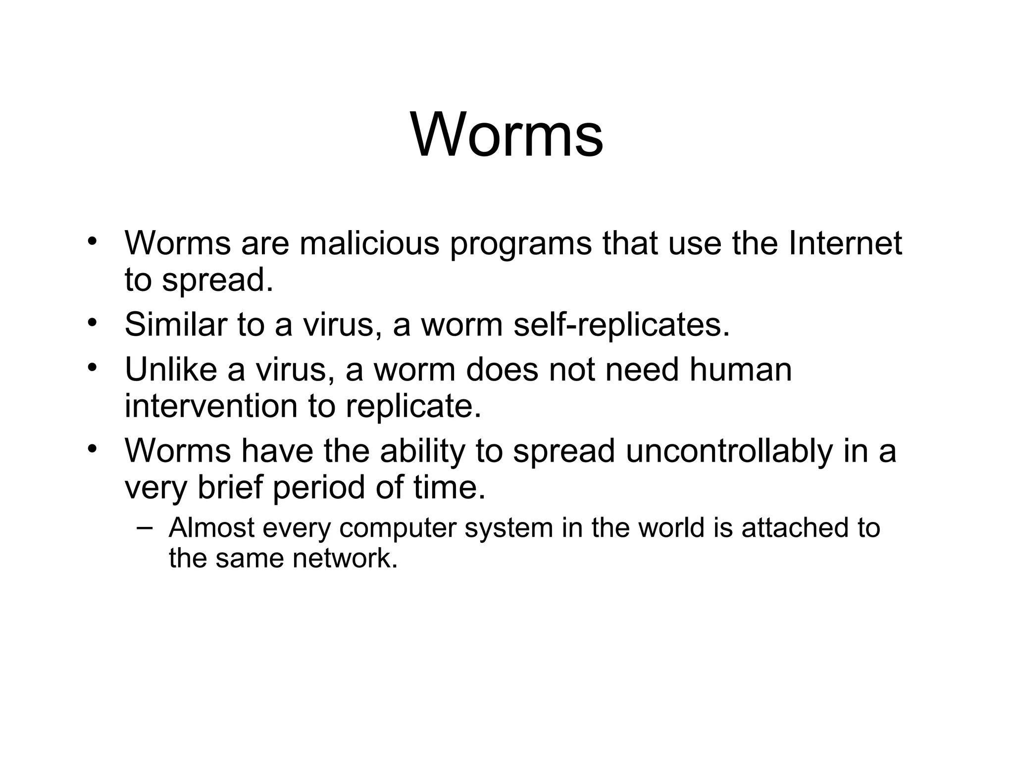 Worms
• Worms are malicious programs that use the Internet
  to spread.
• Similar to a virus, a worm self-replicates.
• Unlike a virus, a worm does not need human
  intervention to replicate.
• Worms have the ability to spread uncontrollably in a
  very brief period of time.
   – Almost every computer system in the world is attached to
     the same network.
 