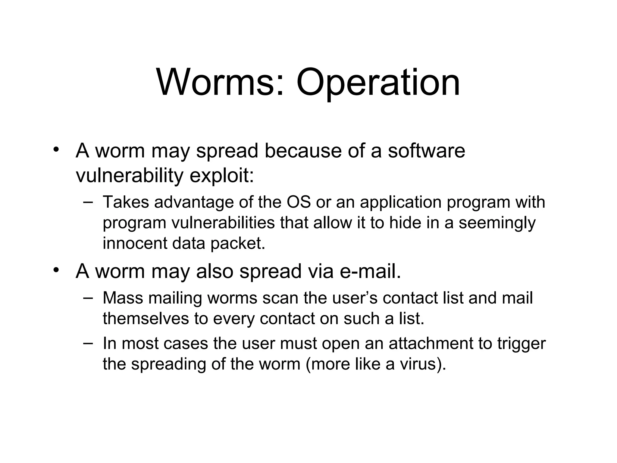 Worms: Operation
• A worm may spread because of a software
  vulnerability exploit:
   – Takes advantage of the OS or an application program with
     program vulnerabilities that allow it to hide in a seemingly
     innocent data packet.
• A worm may also spread via e-mail.
   – Mass mailing worms scan the user’s contact list and mail
     themselves to every contact on such a list.
   – In most cases the user must open an attachment to trigger
     the spreading of the worm (more like a virus).
 