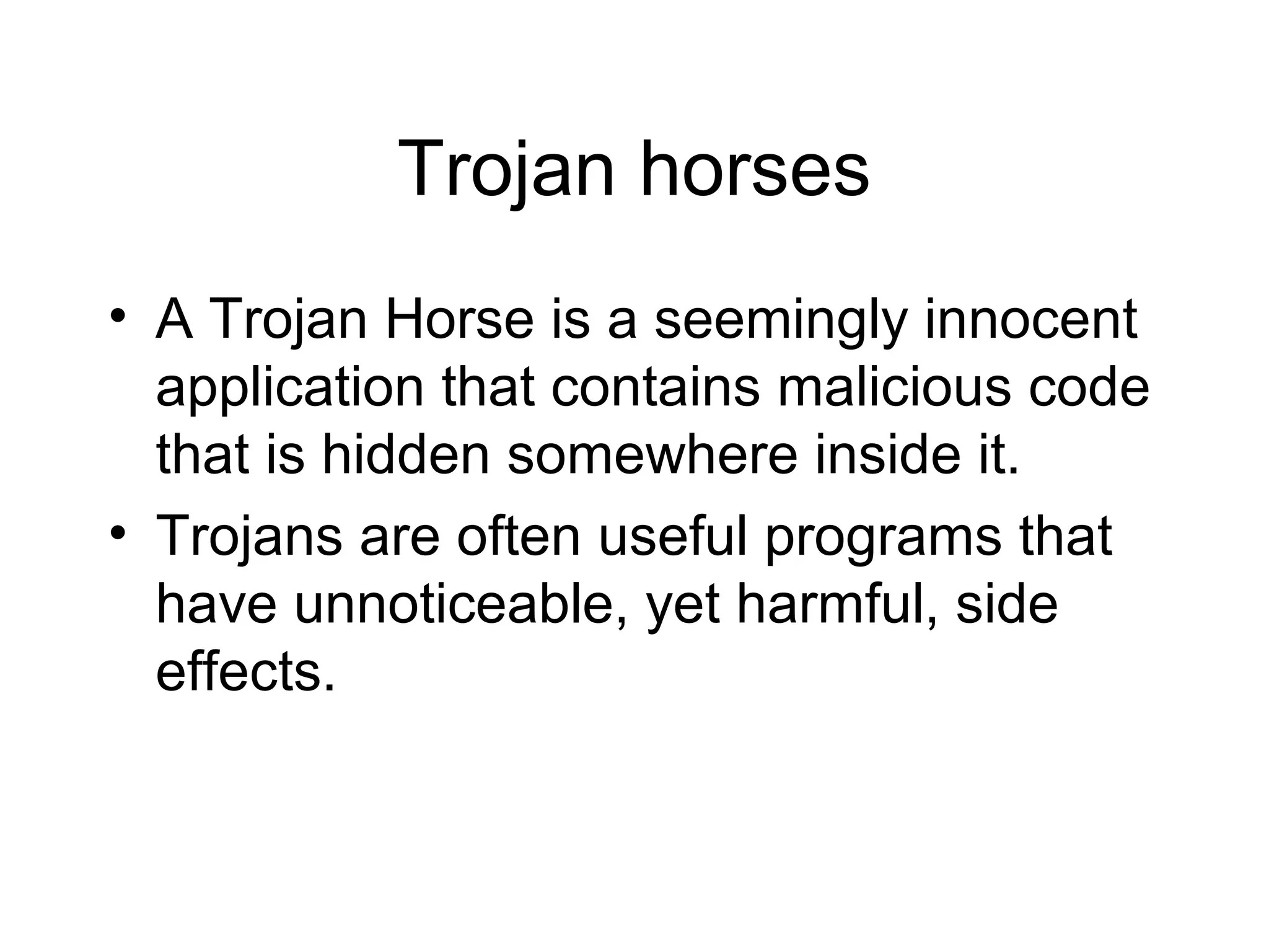 Trojan horses
• A Trojan Horse is a seemingly innocent
  application that contains malicious code
  that is hidden somewhere inside it.
• Trojans are often useful programs that
  have unnoticeable, yet harmful, side
  effects.
 