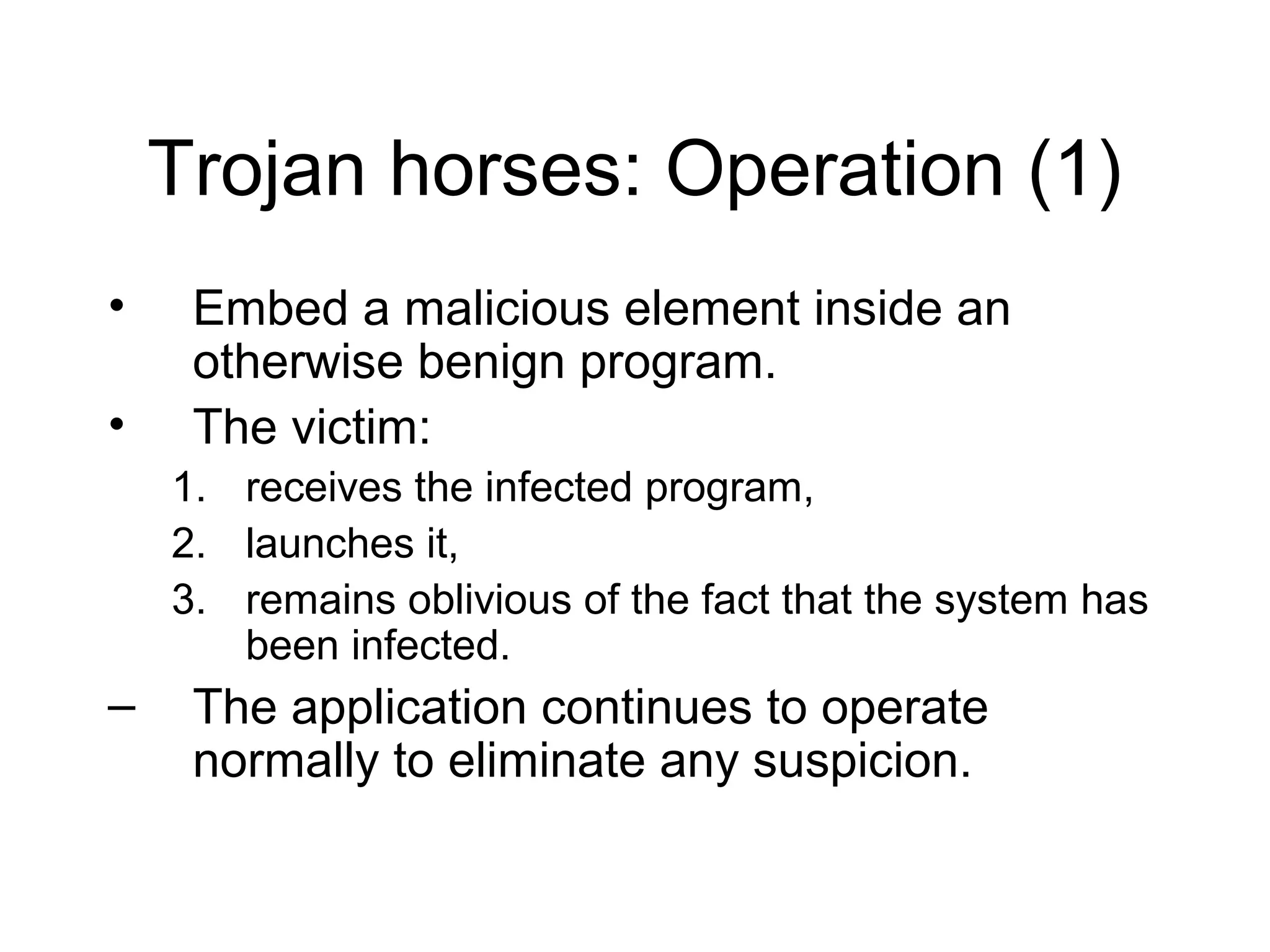 Trojan horses: Operation (1)
•    Embed a malicious element inside an
     otherwise benign program.
•    The victim:
    1. receives the infected program,
    2. launches it,
    3. remains oblivious of the fact that the system has
       been infected.
–    The application continues to operate
     normally to eliminate any suspicion.
 