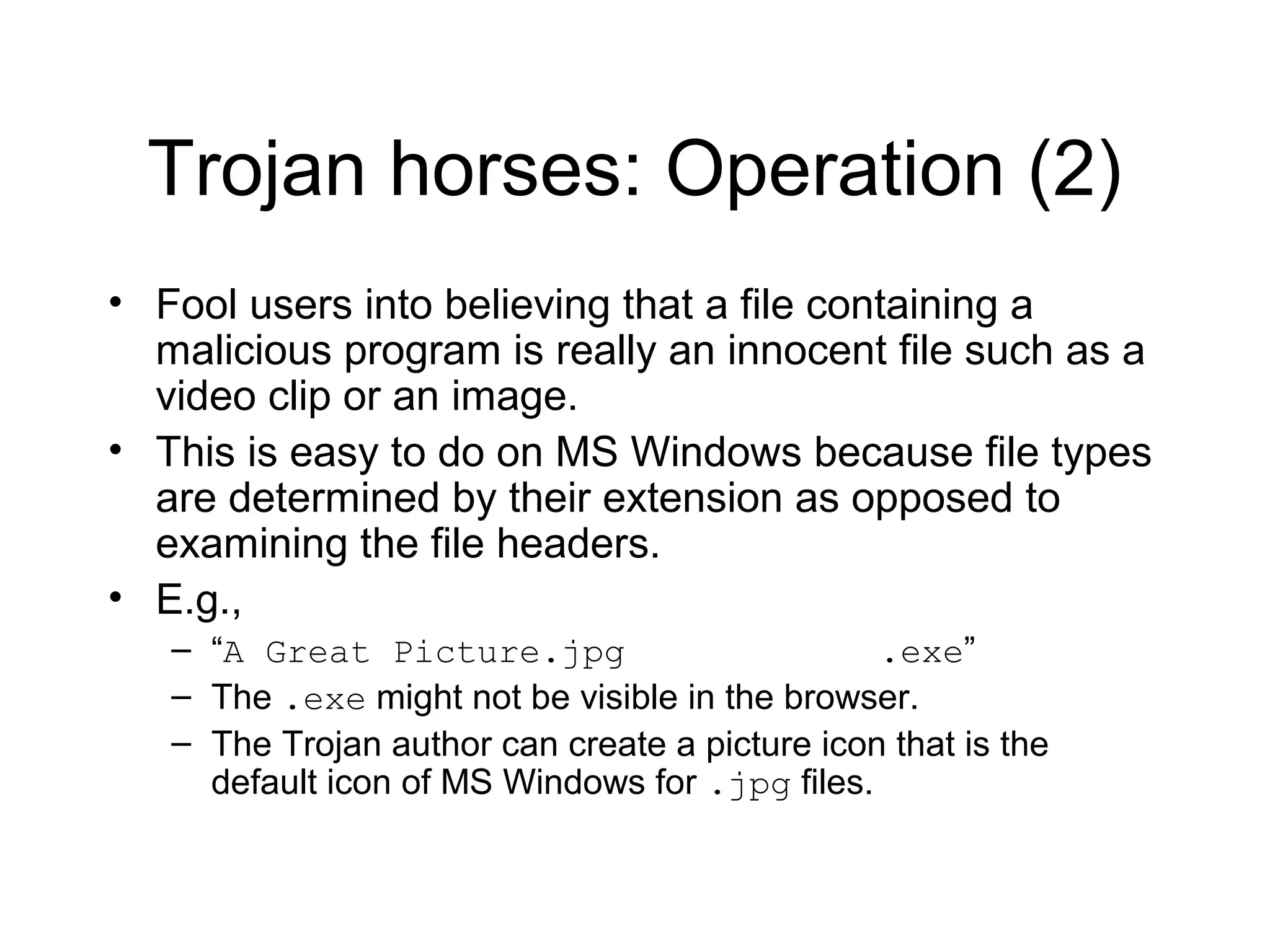 Trojan horses: Operation (2)
• Fool users into believing that a file containing a
  malicious program is really an innocent file such as a
  video clip or an image.
• This is easy to do on MS Windows because file types
  are determined by their extension as opposed to
  examining the file headers.
• E.g.,
   – “A Great Picture.jpg                       .exe”
   – The .exe might not be visible in the browser.
   – The Trojan author can create a picture icon that is the
     default icon of MS Windows for .jpg files.
 