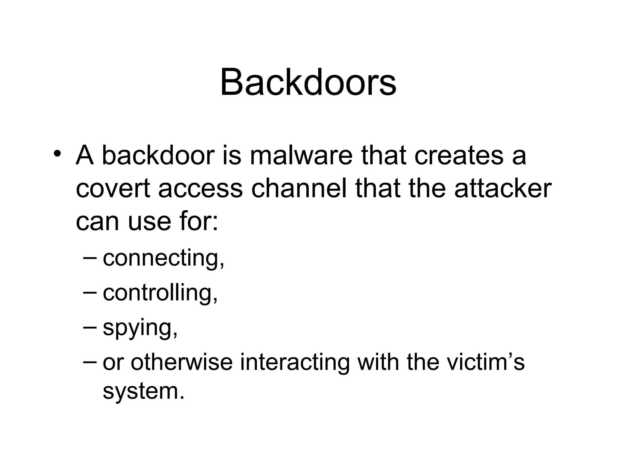 Backdoors
• A backdoor is malware that creates a
  covert access channel that the attacker
  can use for:
  – connecting,
  – controlling,
  – spying,
  – or otherwise interacting with the victim’s
    system.
 