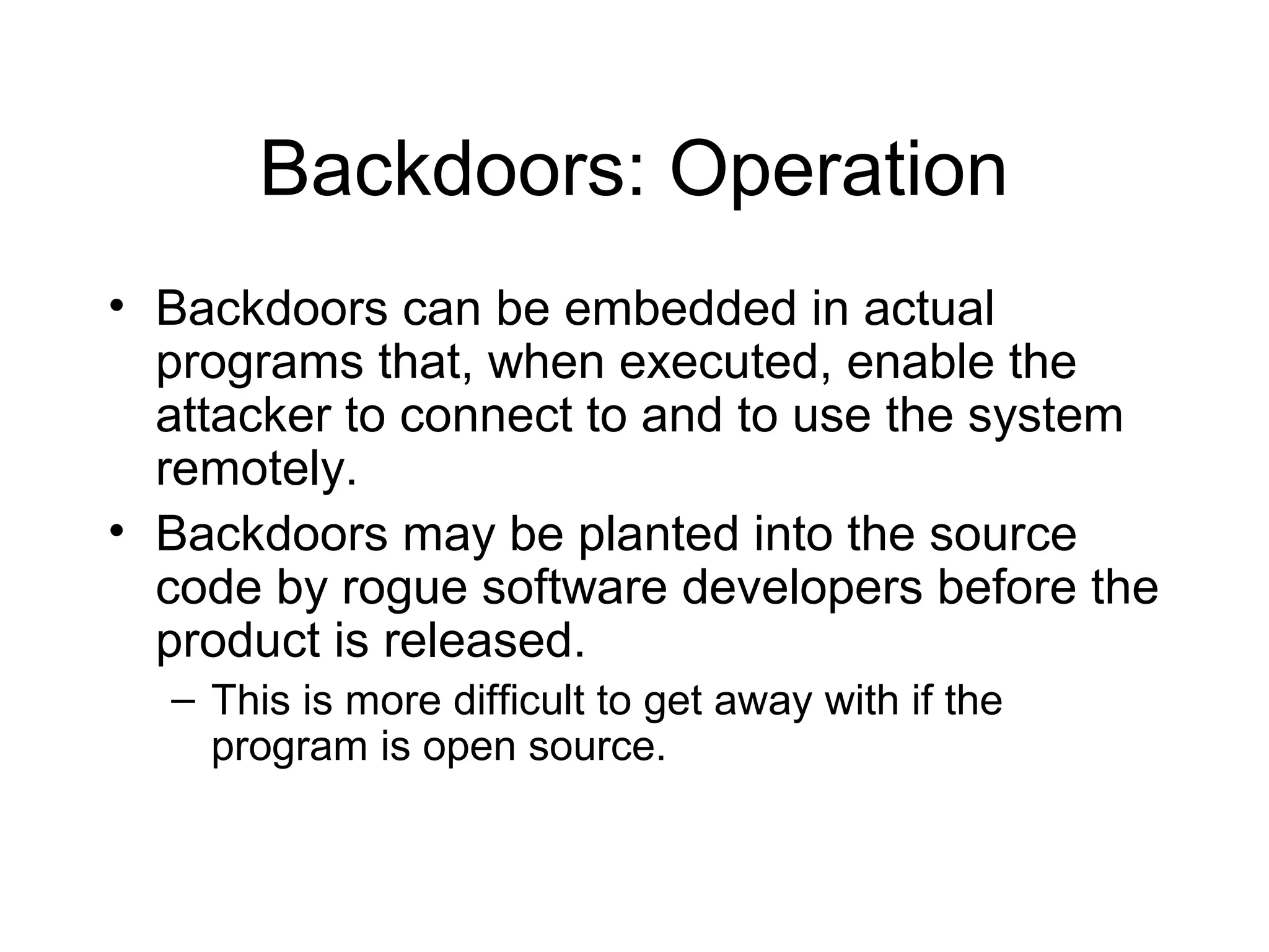 Backdoors: Operation
• Backdoors can be embedded in actual
  programs that, when executed, enable the
  attacker to connect to and to use the system
  remotely.
• Backdoors may be planted into the source
  code by rogue software developers before the
  product is released.
  – This is more difficult to get away with if the
    program is open source.
 