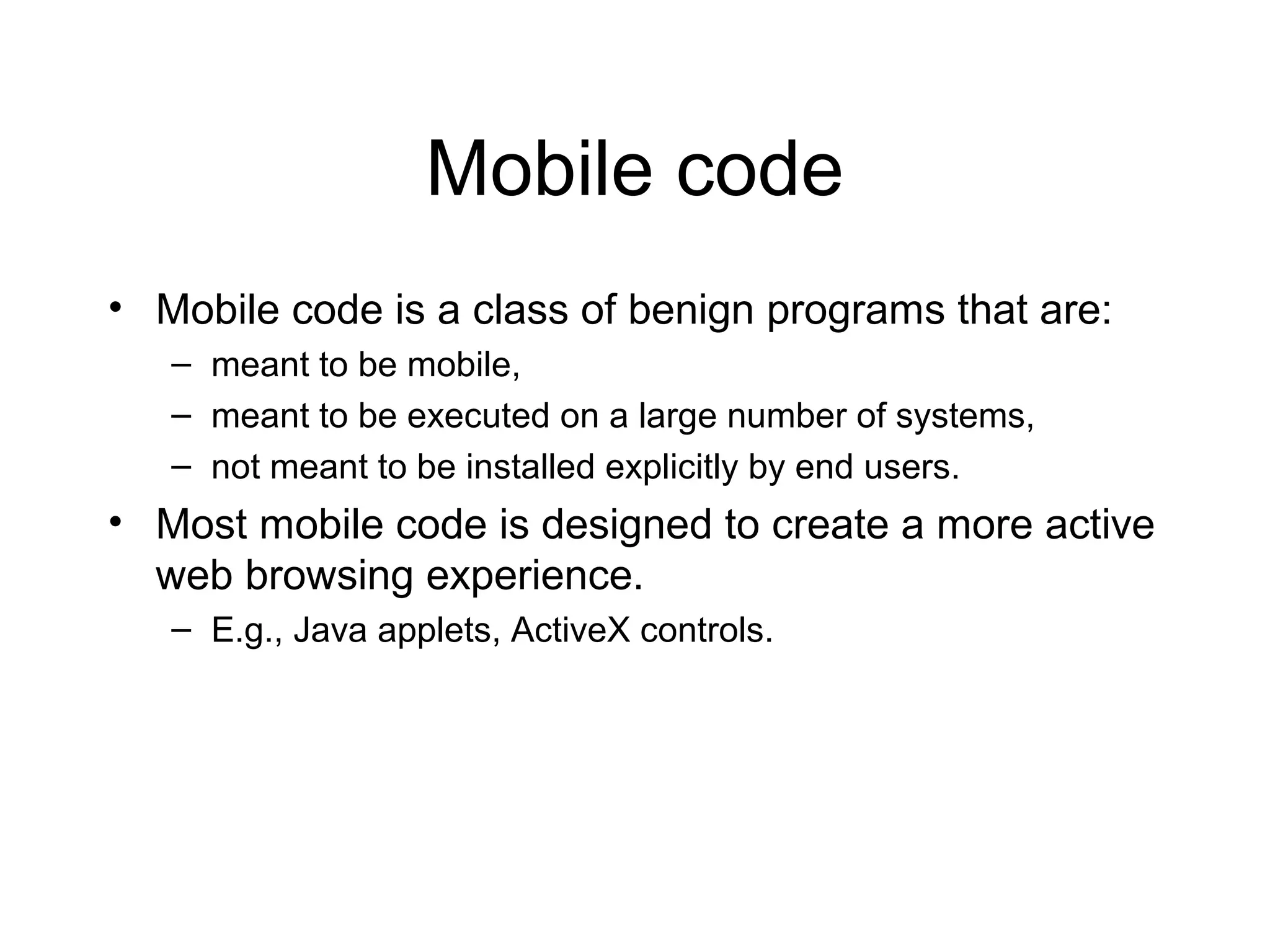 Mobile code
• Mobile code is a class of benign programs that are:
   – meant to be mobile,
   – meant to be executed on a large number of systems,
   – not meant to be installed explicitly by end users.
• Most mobile code is designed to create a more active
  web browsing experience.
   – E.g., Java applets, ActiveX controls.
 