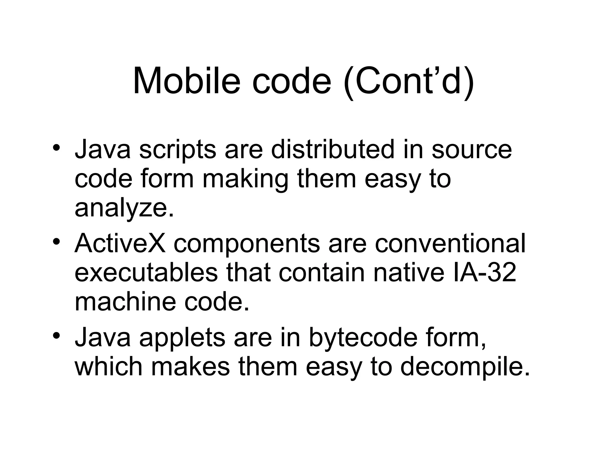 Mobile code (Cont’d)
• Java scripts are distributed in source
  code form making them easy to
  analyze.
• ActiveX components are conventional
  executables that contain native IA-32
  machine code.
• Java applets are in bytecode form,
  which makes them easy to decompile.
 