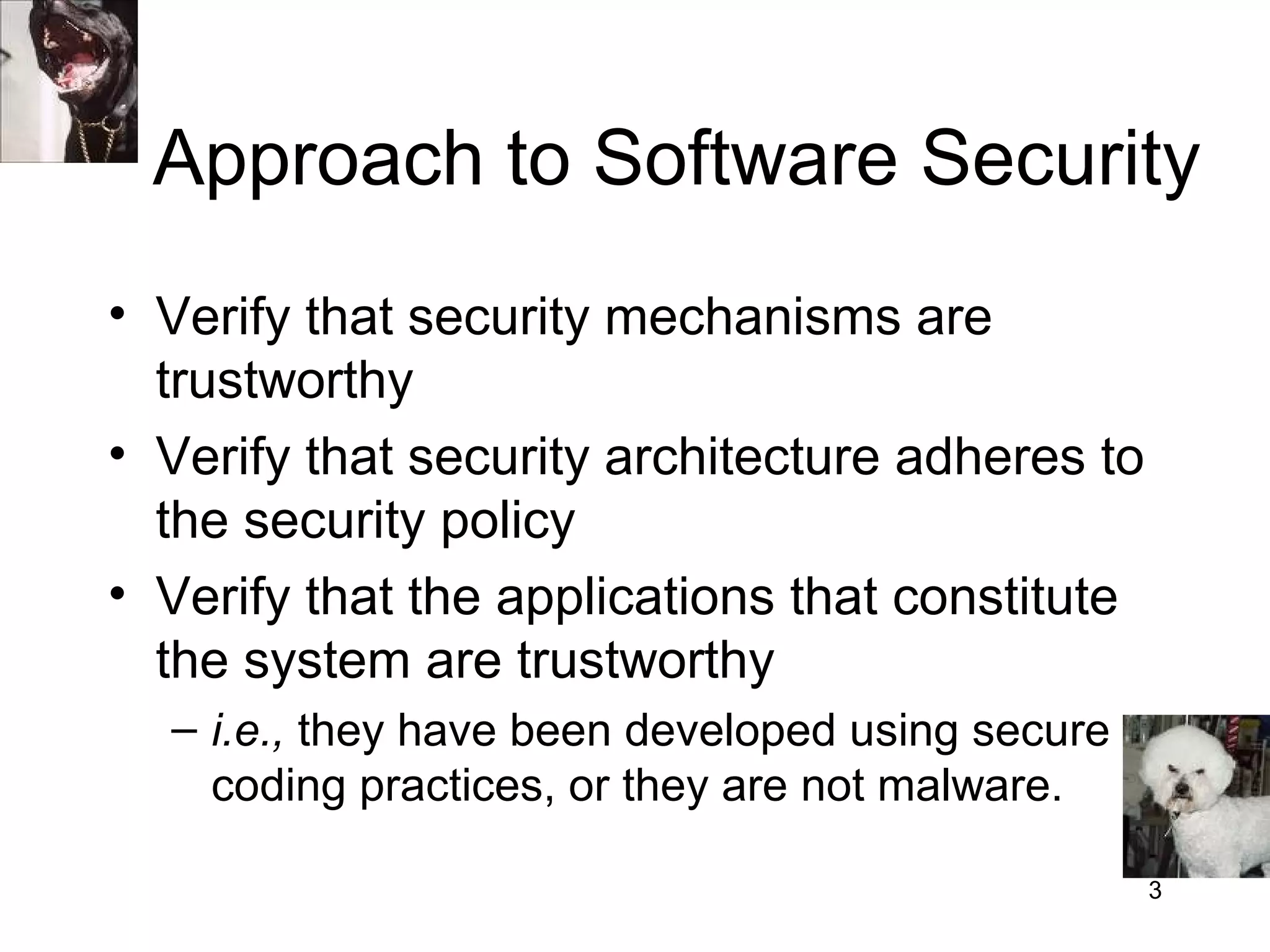 Approach to Software Security
• Verify that security mechanisms are
  trustworthy
• Verify that security architecture adheres to
  the security policy
• Verify that the applications that constitute
  the system are trustworthy
  – i.e., they have been developed using secure
    coding practices, or they are not malware.

                                                  3
 