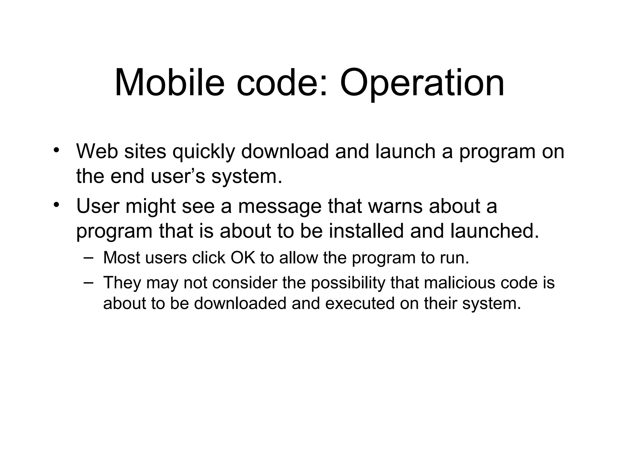 Mobile code: Operation
• Web sites quickly download and launch a program on
  the end user’s system.
• User might see a message that warns about a
  program that is about to be installed and launched.
   – Most users click OK to allow the program to run.
   – They may not consider the possibility that malicious code is
     about to be downloaded and executed on their system.
 