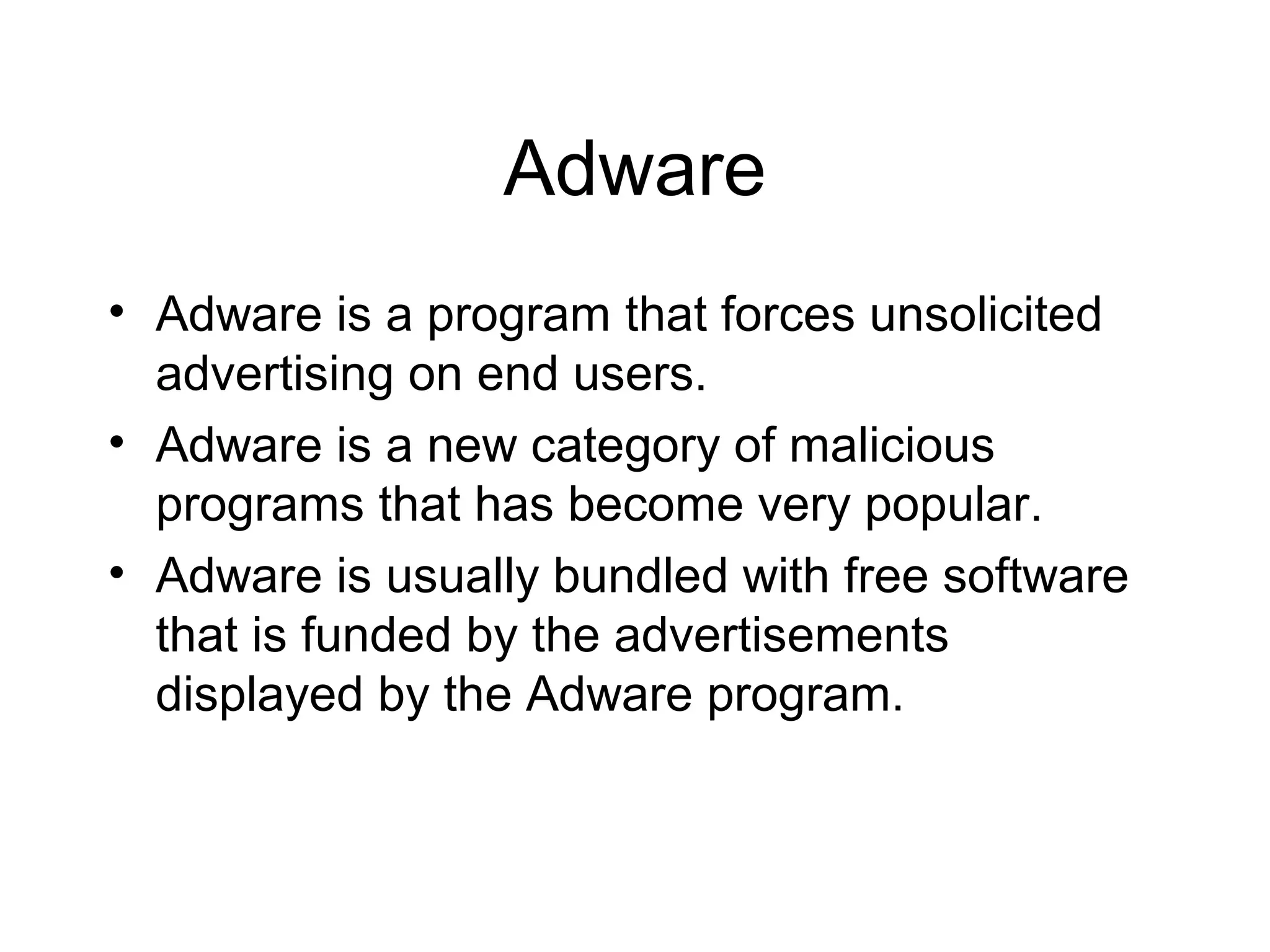 Adware
• Adware is a program that forces unsolicited
  advertising on end users.
• Adware is a new category of malicious
  programs that has become very popular.
• Adware is usually bundled with free software
  that is funded by the advertisements
  displayed by the Adware program.
 