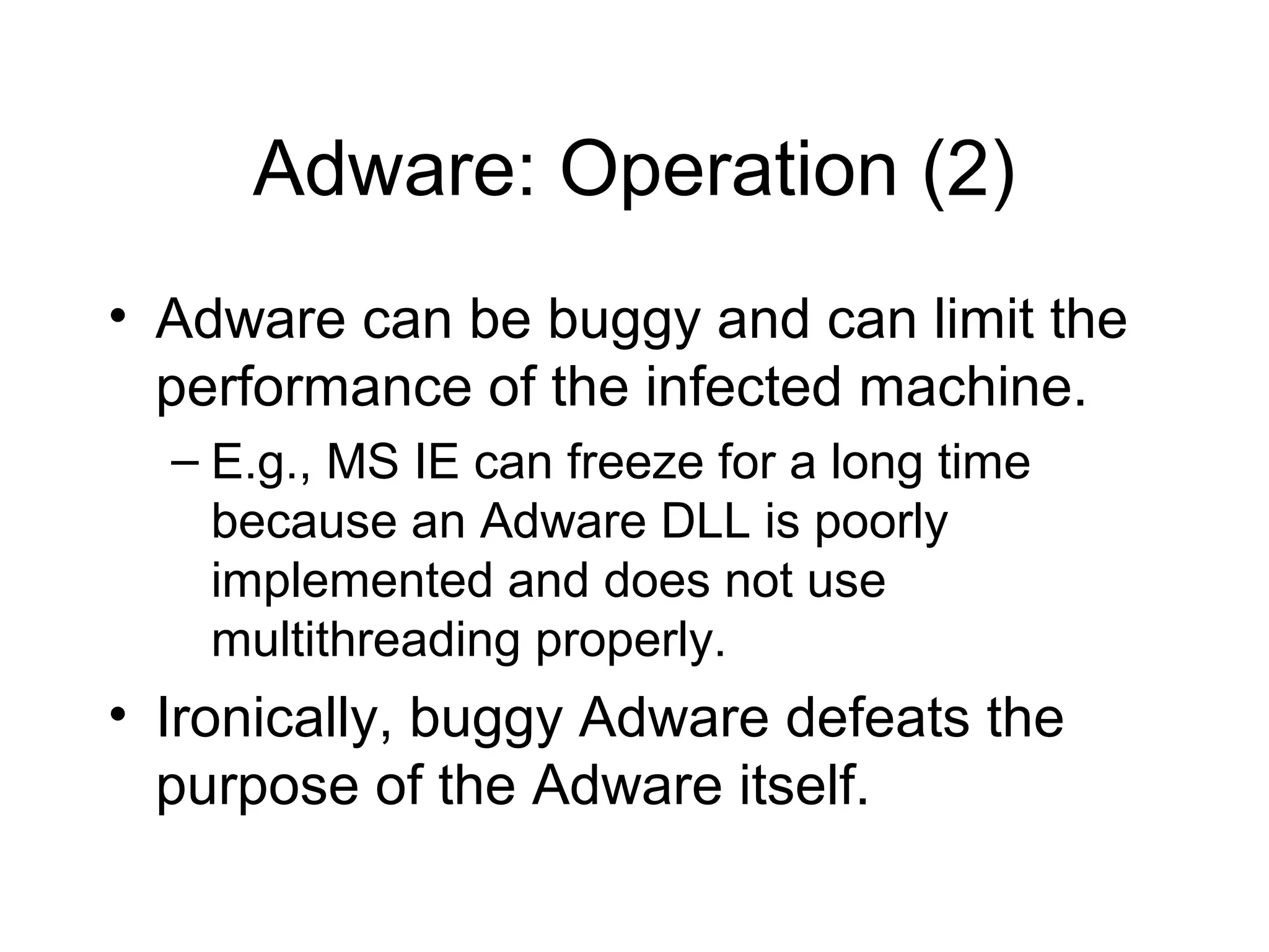 Adware: Operation (2)
• Adware can be buggy and can limit the
  performance of the infected machine.
  – E.g., MS IE can freeze for a long time
    because an Adware DLL is poorly
    implemented and does not use
    multithreading properly.
• Ironically, buggy Adware defeats the
  purpose of the Adware itself.
 
