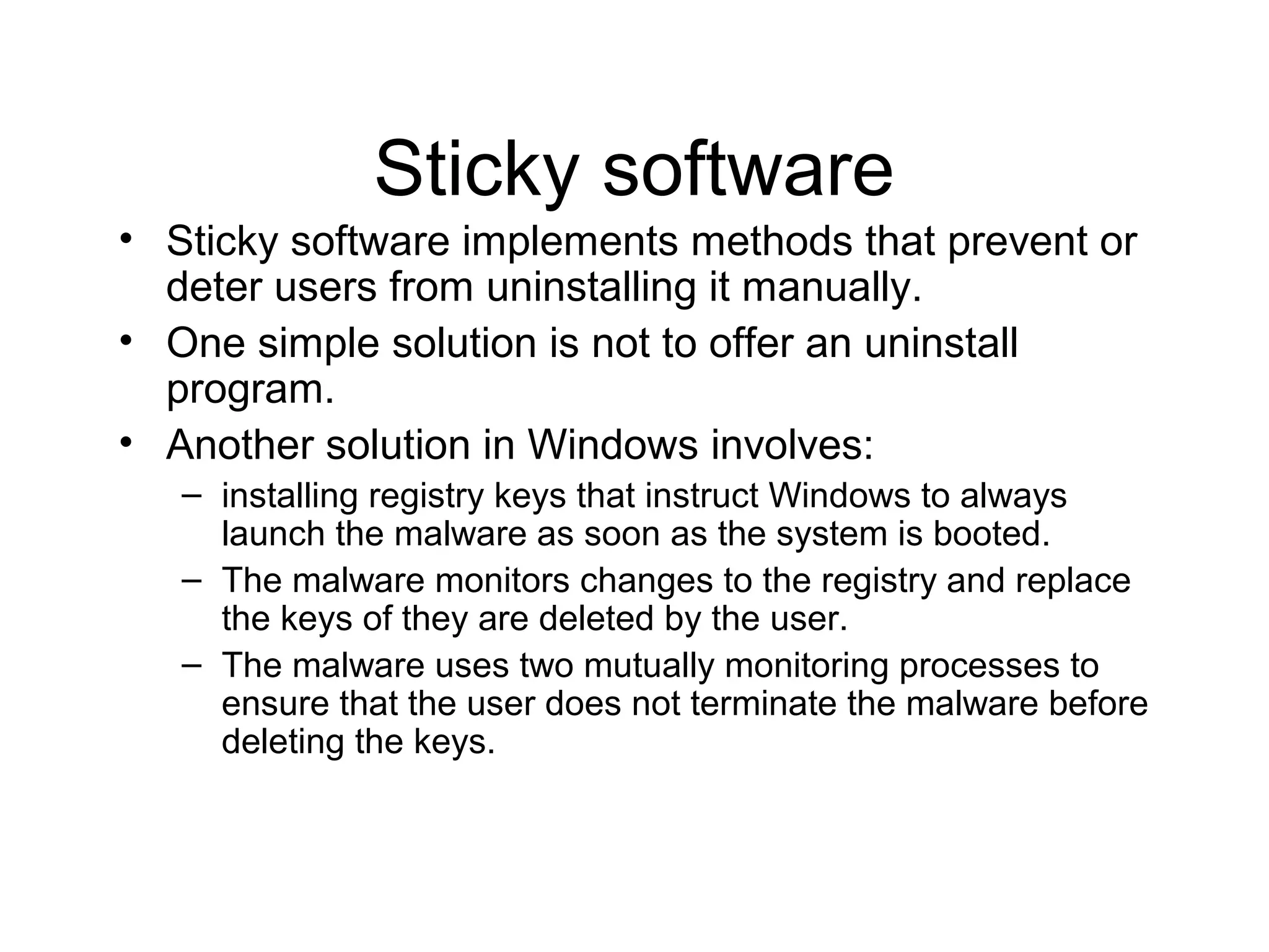 Sticky software
• Sticky software implements methods that prevent or
  deter users from uninstalling it manually.
• One simple solution is not to offer an uninstall
  program.
• Another solution in Windows involves:
   – installing registry keys that instruct Windows to always
     launch the malware as soon as the system is booted.
   – The malware monitors changes to the registry and replace
     the keys of they are deleted by the user.
   – The malware uses two mutually monitoring processes to
     ensure that the user does not terminate the malware before
     deleting the keys.
 