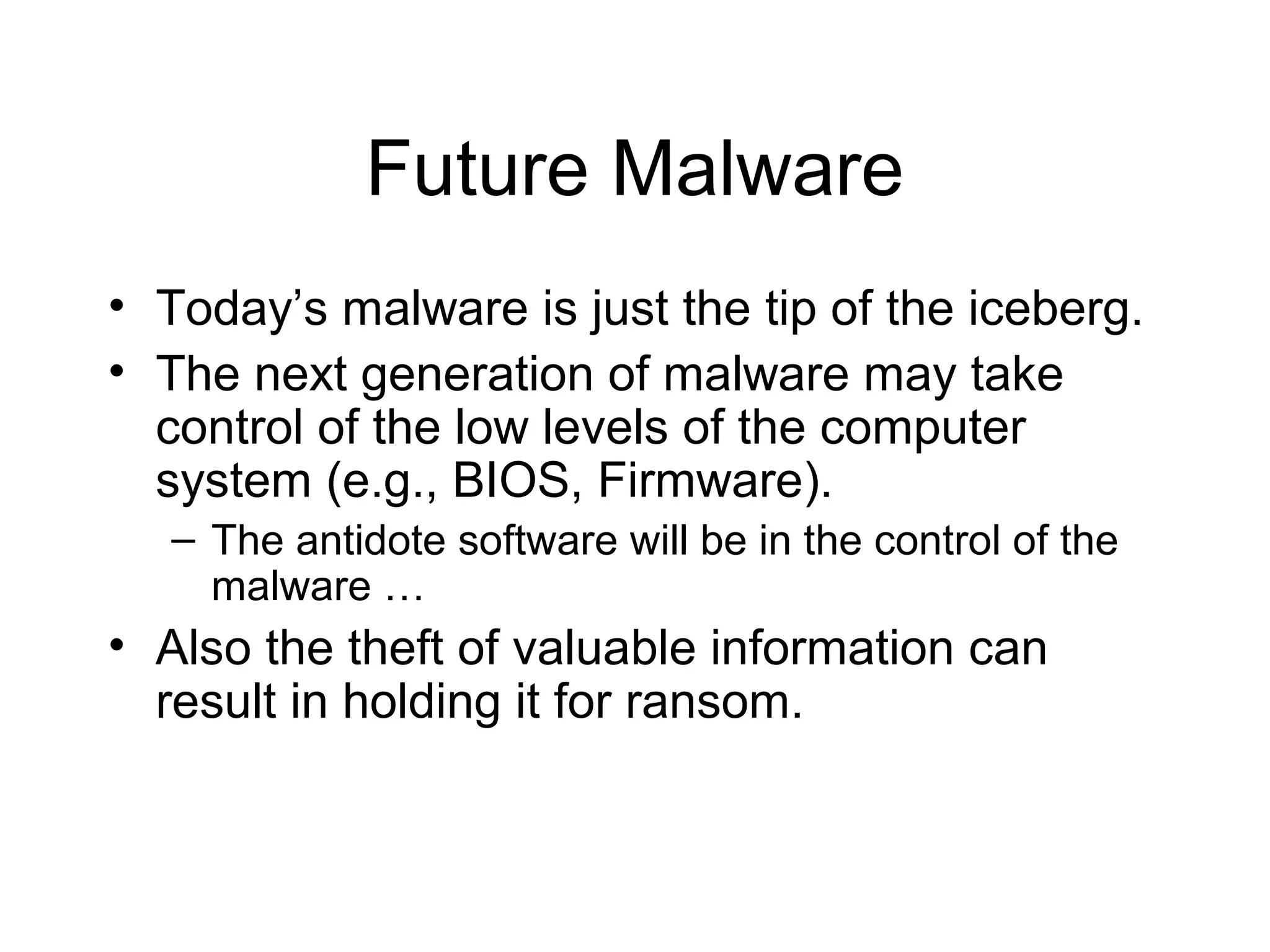 Future Malware
• Today’s malware is just the tip of the iceberg.
• The next generation of malware may take
  control of the low levels of the computer
  system (e.g., BIOS, Firmware).
   – The antidote software will be in the control of the
     malware …
• Also the theft of valuable information can
  result in holding it for ransom.
 
